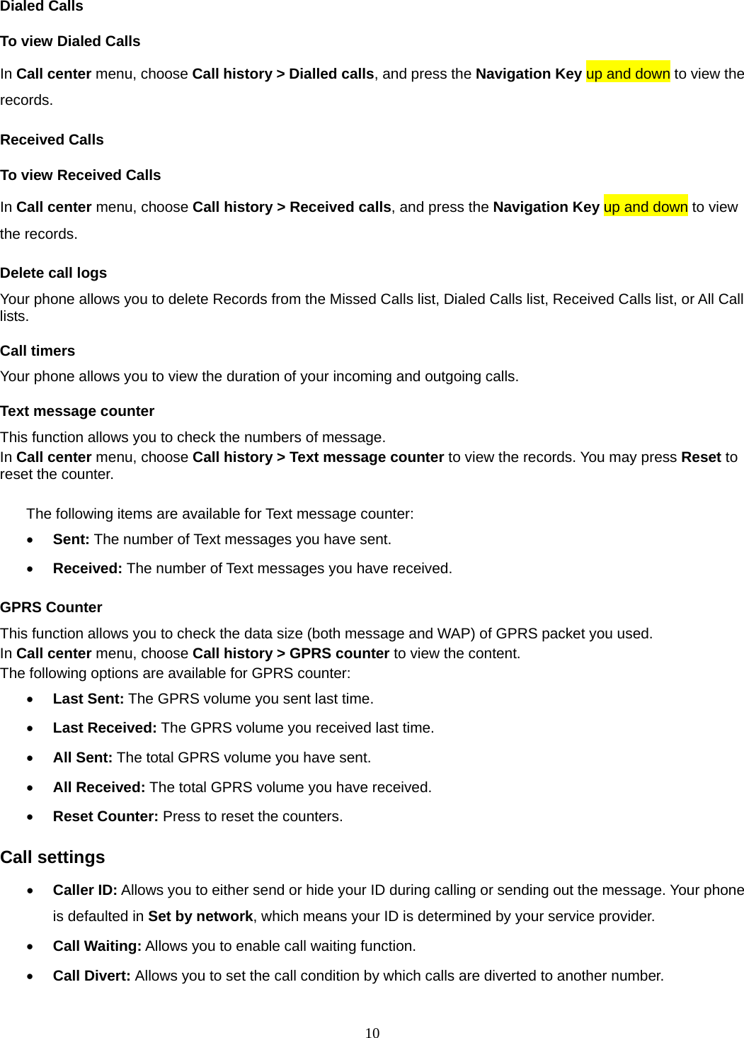 10 Dialed Calls To view Dialed Calls In Call center menu, choose Call history &gt; Dialled calls, and press the Navigation Key up and down to view the records. Received Calls   To view Received Calls In Call center menu, choose Call history &gt; Received calls, and press the Navigation Key up and down to view the records. Delete call logs Your phone allows you to delete Records from the Missed Calls list, Dialed Calls list, Received Calls list, or All Call lists. Call timers Your phone allows you to view the duration of your incoming and outgoing calls.   Text message counter This function allows you to check the numbers of message.   In Call center menu, choose Call history &gt; Text message counter to view the records. You may press Reset to reset the counter.  The following items are available for Text message counter: • Sent: The number of Text messages you have sent. • Received: The number of Text messages you have received. GPRS Counter This function allows you to check the data size (both message and WAP) of GPRS packet you used.   In Call center menu, choose Call history &gt; GPRS counter to view the content.   The following options are available for GPRS counter: • Last Sent: The GPRS volume you sent last time. • Last Received: The GPRS volume you received last time. • All Sent: The total GPRS volume you have sent. • All Received: The total GPRS volume you have received. • Reset Counter: Press to reset the counters. Call settings • Caller ID: Allows you to either send or hide your ID during calling or sending out the message. Your phone is defaulted in Set by network, which means your ID is determined by your service provider. • Call Waiting: Allows you to enable call waiting function. • Call Divert: Allows you to set the call condition by which calls are diverted to another number. 