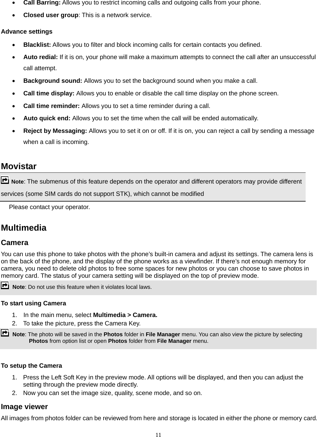 11 • Call Barring: Allows you to restrict incoming calls and outgoing calls from your phone. • Closed user group: This is a network service. Advance settings • Blacklist: Allows you to filter and block incoming calls for certain contacts you defined. • Auto redial: If it is on, your phone will make a maximum attempts to connect the call after an unsuccessful call attempt.   • Background sound: Allows you to set the background sound when you make a call. • Call time display: Allows you to enable or disable the call time display on the phone screen. • Call time reminder: Allows you to set a time reminder during a call. • Auto quick end: Allows you to set the time when the call will be ended automatically. • Reject by Messaging: Allows you to set it on or off. If it is on, you can reject a call by sending a message when a call is incoming.  Movistar  Note: The submenus of this feature depends on the operator and different operators may provide different services (some SIM cards do not support STK), which cannot be modified Please contact your operator.  Multimedia  Camera You can use this phone to take photos with the phone’s built-in camera and adjust its settings. The camera lens is on the back of the phone, and the display of the phone works as a viewfinder. If there’s not enough memory for camera, you need to delete old photos to free some spaces for new photos or you can choose to save photos in memory card. The status of your camera setting will be displayed on the top of preview mode.  Note: Do not use this feature when it violates local laws.   To start using Camera 1.  In the main menu, select Multimedia &gt; Camera.  2.  To take the picture, press the Camera Key.  Note: The photo will be saved in the Photos folder in File Manager menu. You can also view the picture by selecting Photos from option list or open Photos folder from File Manager menu.    To setup the Camera 1.  Press the Left Soft Key in the preview mode. All options will be displayed, and then you can adjust the setting through the preview mode directly. 2.  Now you can set the image size, quality, scene mode, and so on. Image viewer All images from photos folder can be reviewed from here and storage is located in either the phone or memory card. 