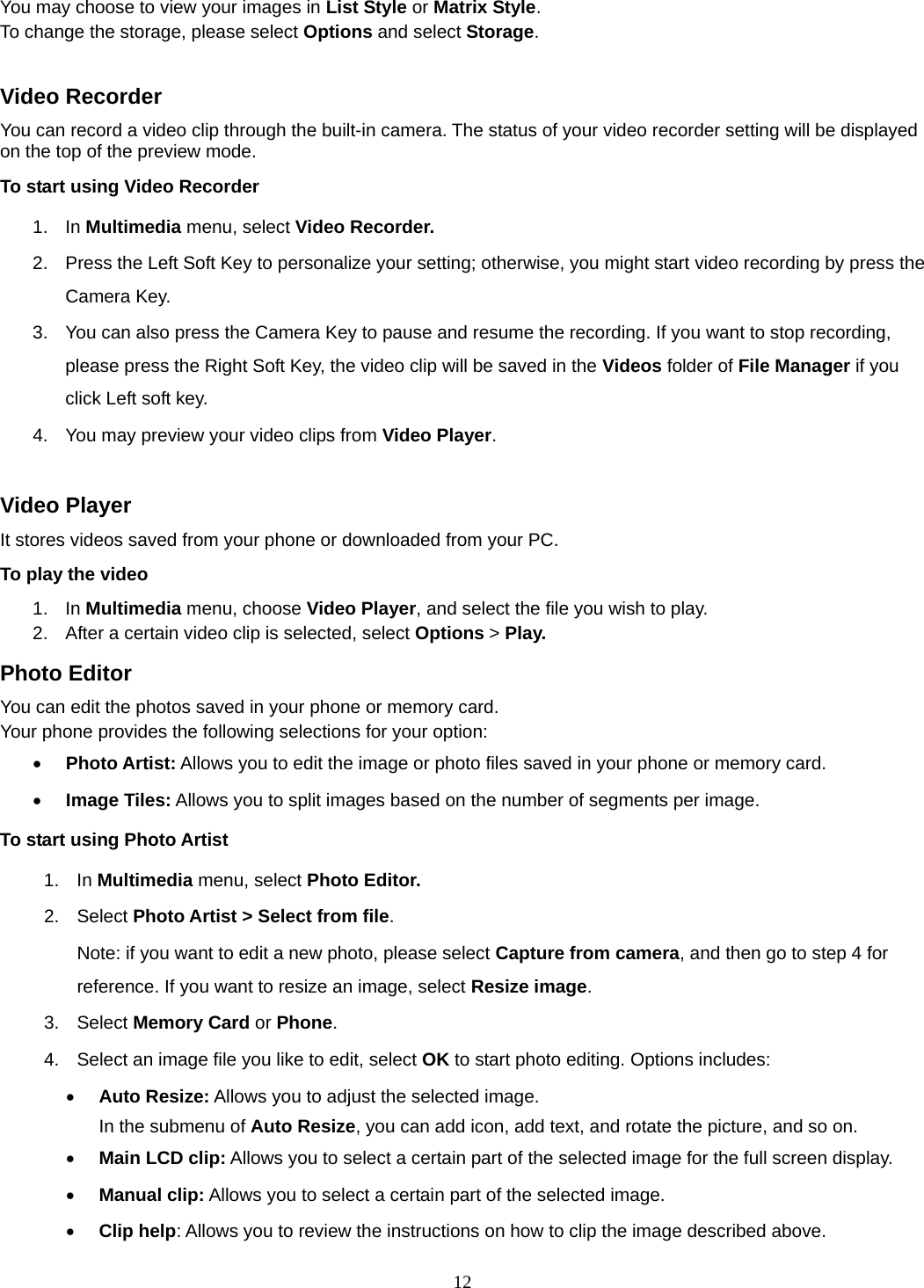 12 You may choose to view your images in List Style or Matrix Style. To change the storage, please select Options and select Storage.  Video Recorder You can record a video clip through the built-in camera. The status of your video recorder setting will be displayed on the top of the preview mode. To start using Video Recorder 1. In Multimedia menu, select Video Recorder.  2.  Press the Left Soft Key to personalize your setting; otherwise, you might start video recording by press the Camera Key. 3.  You can also press the Camera Key to pause and resume the recording. If you want to stop recording, please press the Right Soft Key, the video clip will be saved in the Videos folder of File Manager if you click Left soft key.   4.  You may preview your video clips from Video Player.  Video Player It stores videos saved from your phone or downloaded from your PC.   To play the video   1. In Multimedia menu, choose Video Player, and select the file you wish to play.   2.  After a certain video clip is selected, select Options &gt; Play.  Photo Editor You can edit the photos saved in your phone or memory card.   Your phone provides the following selections for your option: • Photo Artist: Allows you to edit the image or photo files saved in your phone or memory card.  • Image Tiles: Allows you to split images based on the number of segments per image. To start using Photo Artist 1. In Multimedia menu, select Photo Editor.  2. Select Photo Artist &gt; Select from file. Note: if you want to edit a new photo, please select Capture from camera, and then go to step 4 for reference. If you want to resize an image, select Resize image. 3. Select Memory Card or Phone.  4.  Select an image file you like to edit, select OK to start photo editing. Options includes: • Auto Resize: Allows you to adjust the selected image. In the submenu of Auto Resize, you can add icon, add text, and rotate the picture, and so on.   • Main LCD clip: Allows you to select a certain part of the selected image for the full screen display.   • Manual clip: Allows you to select a certain part of the selected image.   • Clip help: Allows you to review the instructions on how to clip the image described above. 