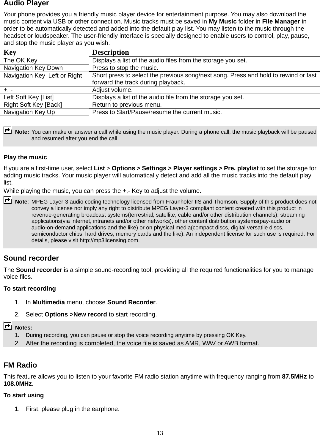 13 Audio Player Your phone provides you a friendly music player device for entertainment purpose. You may also download the music content via USB or other connection. Music tracks must be saved in My Music folder in File Manager in order to be automatically detected and added into the default play list. You may listen to the music through the headset or loudspeaker. The user-friendly interface is specially designed to enable users to control, play, pause, and stop the music player as you wish.     Key Description The OK Key    Displays a list of the audio files from the storage you set. Navigation Key Down  Press to stop the music. Navigation Key  Left or Right  Short press to select the previous song/next song. Press and hold to rewind or fast forward the track during playback. +, -  Adjust volume.   Left Soft Key [List]  Displays a list of the audio file from the storage you set. Right Soft Key [Back]  Return to previous menu. Navigation Key Up  Press to Start/Pause/resume the current music.   Note: You can make or answer a call while using the music player. During a phone call, the music playback will be paused and resumed after you end the call.  Play the music If you are a first-time user, select List &gt; Options &gt; Settings &gt; Player settings &gt; Pre. playlist to set the storage for adding music tracks. Your music player will automatically detect and add all the music tracks into the default play list. While playing the music, you can press the +,- Key to adjust the volume.  Note:  MPEG Layer-3 audio coding technology licensed from Fraunhofer IIS and Thomson. Supply of this product does not convey a license nor imply any right to distribute MPEG Layer-3 compliant content created with this product in revenue-generating broadcast systems(terrestrial, satellite, cable and/or other distribution channels), streaming applications(via internet, intranets and/or other networks), other content distribution systems(pay-audio or audio-on-demand applications and the like) or on physical media(compact discs, digital versatile discs, semiconductor chips, hard drives, memory cards and the like). An independent license for such use is required. For details, please visit http://mp3licensing.com.  Sound recorder   The Sound recorder is a simple sound-recording tool, providing all the required functionalities for you to manage voice files. To start recording 1. In Multimedia menu, choose Sound Recorder. 2. Select Options &gt;New record to start recording.  Notes:      1.   During recording, you can pause or stop the voice recording anytime by pressing OK Key.       2.    After the recording is completed, the voice file is saved as AMR, WAV or AWB format.  FM Radio This feature allows you to listen to your favorite FM radio station anytime with frequency ranging from 87.5MHz to 108.0MHz.  To start using 1.    First, please plug in the earphone. 