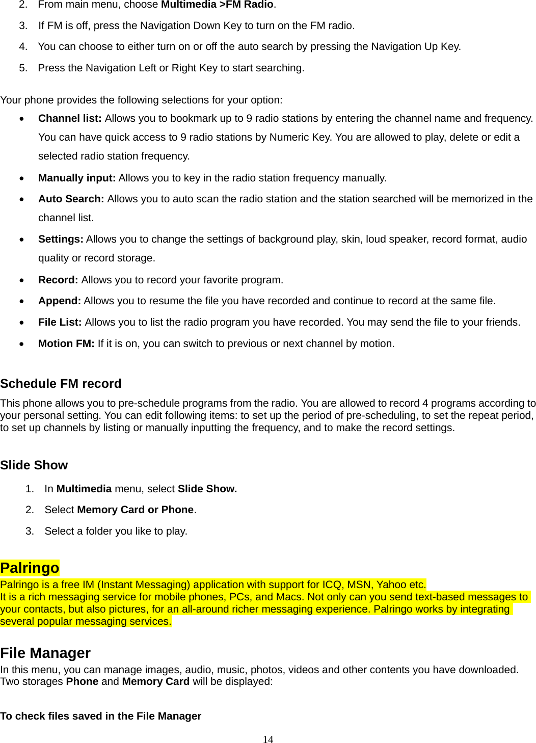 14 2.  From main menu, choose Multimedia &gt;FM Radio.  3.    If FM is off, press the Navigation Down Key to turn on the FM radio. 4.  You can choose to either turn on or off the auto search by pressing the Navigation Up Key. 5.  Press the Navigation Left or Right Key to start searching.  Your phone provides the following selections for your option: • Channel list: Allows you to bookmark up to 9 radio stations by entering the channel name and frequency. You can have quick access to 9 radio stations by Numeric Key. You are allowed to play, delete or edit a selected radio station frequency. • Manually input: Allows you to key in the radio station frequency manually.   • Auto Search: Allows you to auto scan the radio station and the station searched will be memorized in the channel list. • Settings: Allows you to change the settings of background play, skin, loud speaker, record format, audio quality or record storage.   • Record: Allows you to record your favorite program. • Append: Allows you to resume the file you have recorded and continue to record at the same file. • File List: Allows you to list the radio program you have recorded. You may send the file to your friends. • Motion FM: If it is on, you can switch to previous or next channel by motion.   Schedule FM record This phone allows you to pre-schedule programs from the radio. You are allowed to record 4 programs according to your personal setting. You can edit following items: to set up the period of pre-scheduling, to set the repeat period, to set up channels by listing or manually inputting the frequency, and to make the record settings.  Slide Show 1. In Multimedia menu, select Slide Show. 2. Select Memory Card or Phone.  3.  Select a folder you like to play.  Palringo Palringo is a free IM (Instant Messaging) application with support for ICQ, MSN, Yahoo etc. It is a rich messaging service for mobile phones, PCs, and Macs. Not only can you send text-based messages to your contacts, but also pictures, for an all-around richer messaging experience. Palringo works by integrating several popular messaging services.  File Manager In this menu, you can manage images, audio, music, photos, videos and other contents you have downloaded. Two storages Phone and Memory Card will be displayed:  To check files saved in the File Manager 