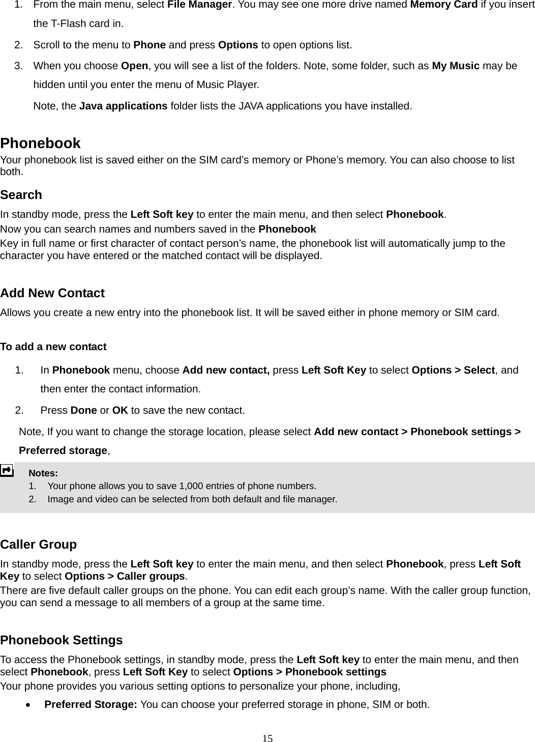 15 1.  From the main menu, select File Manager. You may see one more drive named Memory Card if you insert the T-Flash card in. 2.  Scroll to the menu to Phone and press Options to open options list.  3.  When you choose Open, you will see a list of the folders. Note, some folder, such as My Music may be hidden until you enter the menu of Music Player. Note, the Java applications folder lists the JAVA applications you have installed.  Phonebook Your phonebook list is saved either on the SIM card’s memory or Phone’s memory. You can also choose to list both. Search In standby mode, press the Left Soft key to enter the main menu, and then select Phonebook. Now you can search names and numbers saved in the Phonebook Key in full name or first character of contact person’s name, the phonebook list will automatically jump to the character you have entered or the matched contact will be displayed.  Add New Contact Allows you create a new entry into the phonebook list. It will be saved either in phone memory or SIM card.  To add a new contact 1. In Phonebook menu, choose Add new contact, press Left Soft Key to select Options &gt; Select, and then enter the contact information. 2. Press Done or OK to save the new contact. Note, If you want to change the storage location, please select Add new contact &gt; Phonebook settings &gt; Preferred storage,  Notes:      1.   Your phone allows you to save 1,000 entries of phone numbers.     2.    Image and video can be selected from both default and file manager.   Caller Group In standby mode, press the Left Soft key to enter the main menu, and then select Phonebook, press Left Soft Key to select Options &gt; Caller groups. There are five default caller groups on the phone. You can edit each group’s name. With the caller group function, you can send a message to all members of a group at the same time.    Phonebook Settings To access the Phonebook settings, in standby mode, press the Left Soft key to enter the main menu, and then select Phonebook, press Left Soft Key to select Options &gt; Phonebook settings Your phone provides you various setting options to personalize your phone, including,     • Preferred Storage: You can choose your preferred storage in phone, SIM or both. 