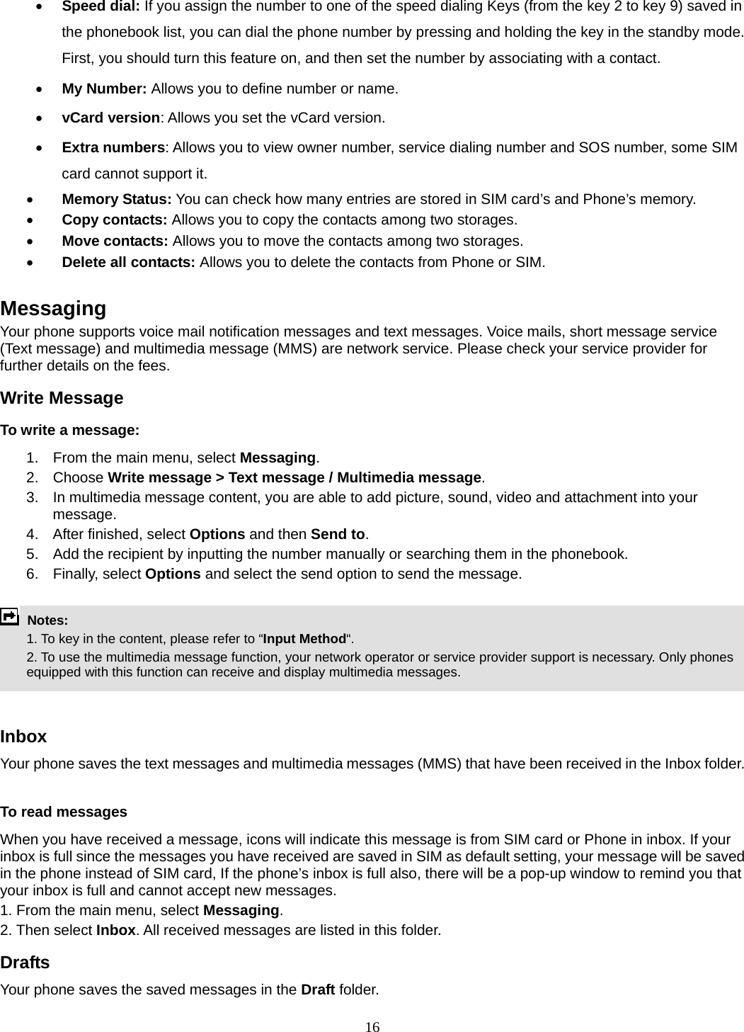 16 • Speed dial: If you assign the number to one of the speed dialing Keys (from the key 2 to key 9) saved in the phonebook list, you can dial the phone number by pressing and holding the key in the standby mode. First, you should turn this feature on, and then set the number by associating with a contact. • My Number: Allows you to define number or name. • vCard version: Allows you set the vCard version. • Extra numbers: Allows you to view owner number, service dialing number and SOS number, some SIM card cannot support it. • Memory Status: You can check how many entries are stored in SIM card’s and Phone’s memory. • Copy contacts: Allows you to copy the contacts among two storages. • Move contacts: Allows you to move the contacts among two storages. • Delete all contacts: Allows you to delete the contacts from Phone or SIM.  Messaging Your phone supports voice mail notification messages and text messages. Voice mails, short message service (Text message) and multimedia message (MMS) are network service. Please check your service provider for further details on the fees. Write Message To write a message: 1.  From the main menu, select Messaging. 2. Choose Write message &gt; Text message / Multimedia message.  3.  In multimedia message content, you are able to add picture, sound, video and attachment into your message.  4.  After finished, select Options and then Send to. 5.  Add the recipient by inputting the number manually or searching them in the phonebook. 6. Finally, select Options and select the send option to send the message.   Notes:    1. To key in the content, please refer to “Input Method“.     2. To use the multimedia message function, your network operator or service provider support is necessary. Only phones equipped with this function can receive and display multimedia messages.   Inbox Your phone saves the text messages and multimedia messages (MMS) that have been received in the Inbox folder.      To read messages When you have received a message, icons will indicate this message is from SIM card or Phone in inbox. If your inbox is full since the messages you have received are saved in SIM as default setting, your message will be saved in the phone instead of SIM card, If the phone’s inbox is full also, there will be a pop-up window to remind you that your inbox is full and cannot accept new messages.     1. From the main menu, select Messaging.  2. Then select Inbox. All received messages are listed in this folder.  Drafts Your phone saves the saved messages in the Draft folder.    