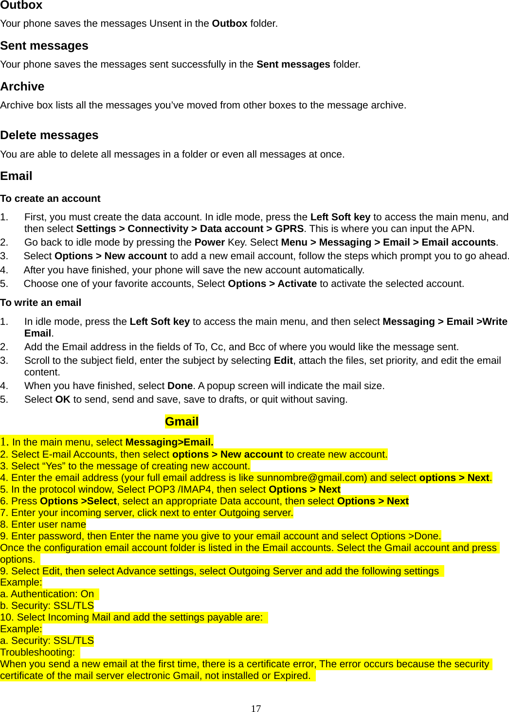 17 Outbox  Your phone saves the messages Unsent in the Outbox folder.  Sent messages   Your phone saves the messages sent successfully in the Sent messages folder.  Archive Archive box lists all the messages you’ve moved from other boxes to the message archive.  Delete messages You are able to delete all messages in a folder or even all messages at once. Email To create an account 1.  First, you must create the data account. In idle mode, press the Left Soft key to access the main menu, and then select Settings &gt; Connectivity &gt; Data account &gt; GPRS. This is where you can input the APN. 2.  Go back to idle mode by pressing the Power Key. Select Menu &gt; Messaging &gt; Email &gt; Email accounts.  3.   Select Options &gt; New account to add a new email account, follow the steps which prompt you to go ahead. 4.      After you have finished, your phone will save the new account automatically. 5.      Choose one of your favorite accounts, Select Options &gt; Activate to activate the selected account. To write an email 1.  In idle mode, press the Left Soft key to access the main menu, and then select Messaging &gt; Email &gt;Write Email. 2.  Add the Email address in the fields of To, Cc, and Bcc of where you would like the message sent. 3.  Scroll to the subject field, enter the subject by selecting Edit, attach the files, set priority, and edit the email content. 4.  When you have finished, select Done. A popup screen will indicate the mail size. 5. Select OK to send, send and save, save to drafts, or quit without saving.          Gmail 1. In the main menu, select Messaging&gt;Email. 2. Select E-mail Accounts, then select options &gt; New account to create new account. 3. Select “Yes” to the message of creating new account. 4. Enter the email address (your full email address is like sunnombre@gmail.com) and select options &gt; Next. 5. In the protocol window, Select POP3 /IMAP4, then select Options &gt; Next 6. Press Options &gt;Select, select an appropriate Data account, then select Options &gt; Next 7. Enter your incoming server, click next to enter Outgoing server. 8. Enter user name 9. Enter password, then Enter the name you give to your email account and select Options &gt;Done. Once the configuration email account folder is listed in the Email accounts. Select the Gmail account and press options.  9. Select Edit, then select Advance settings, select Outgoing Server and add the following settings   Example: a. Authentication: On   b. Security: SSL/TLS 10. Select Incoming Mail and add the settings payable are:   Example: a. Security: SSL/TLS Troubleshooting:  When you send a new email at the first time, there is a certificate error, The error occurs because the security certificate of the mail server electronic Gmail, not installed or Expired.   