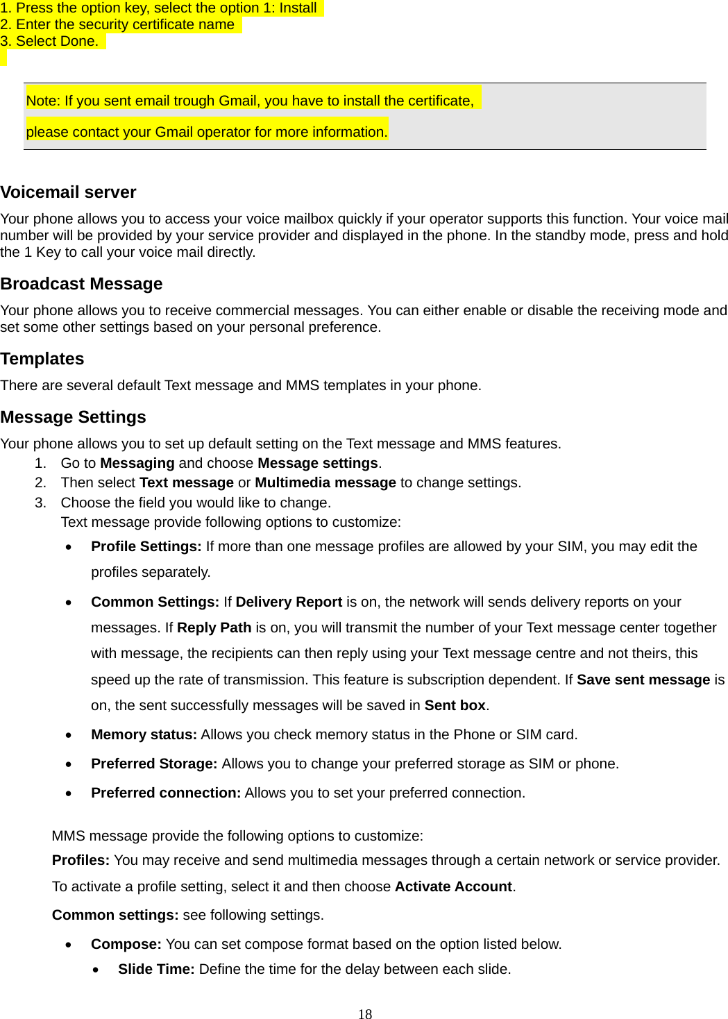 18 1. Press the option key, select the option 1: Install   2. Enter the security certificate name   3. Select Done.      Note: If you sent email trough Gmail, you have to install the certificate,   please contact your Gmail operator for more information.  Voicemail server Your phone allows you to access your voice mailbox quickly if your operator supports this function. Your voice mail number will be provided by your service provider and displayed in the phone. In the standby mode, press and hold the 1 Key to call your voice mail directly. Broadcast Message Your phone allows you to receive commercial messages. You can either enable or disable the receiving mode and set some other settings based on your personal preference.   Templates There are several default Text message and MMS templates in your phone.   Message Settings Your phone allows you to set up default setting on the Text message and MMS features. 1. Go to Messaging and choose Message settings. 2. Then select Text message or Multimedia message to change settings. 3.  Choose the field you would like to change. Text message provide following options to customize: • Profile Settings: If more than one message profiles are allowed by your SIM, you may edit the profiles separately. • Common Settings: If Delivery Report is on, the network will sends delivery reports on your messages. If Reply Path is on, you will transmit the number of your Text message center together with message, the recipients can then reply using your Text message centre and not theirs, this speed up the rate of transmission. This feature is subscription dependent. If Save sent message is on, the sent successfully messages will be saved in Sent box. • Memory status: Allows you check memory status in the Phone or SIM card. • Preferred Storage: Allows you to change your preferred storage as SIM or phone. • Preferred connection: Allows you to set your preferred connection.  MMS message provide the following options to customize: Profiles: You may receive and send multimedia messages through a certain network or service provider. To activate a profile setting, select it and then choose Activate Account. Common settings: see following settings. • Compose: You can set compose format based on the option listed below. • Slide Time: Define the time for the delay between each slide. 