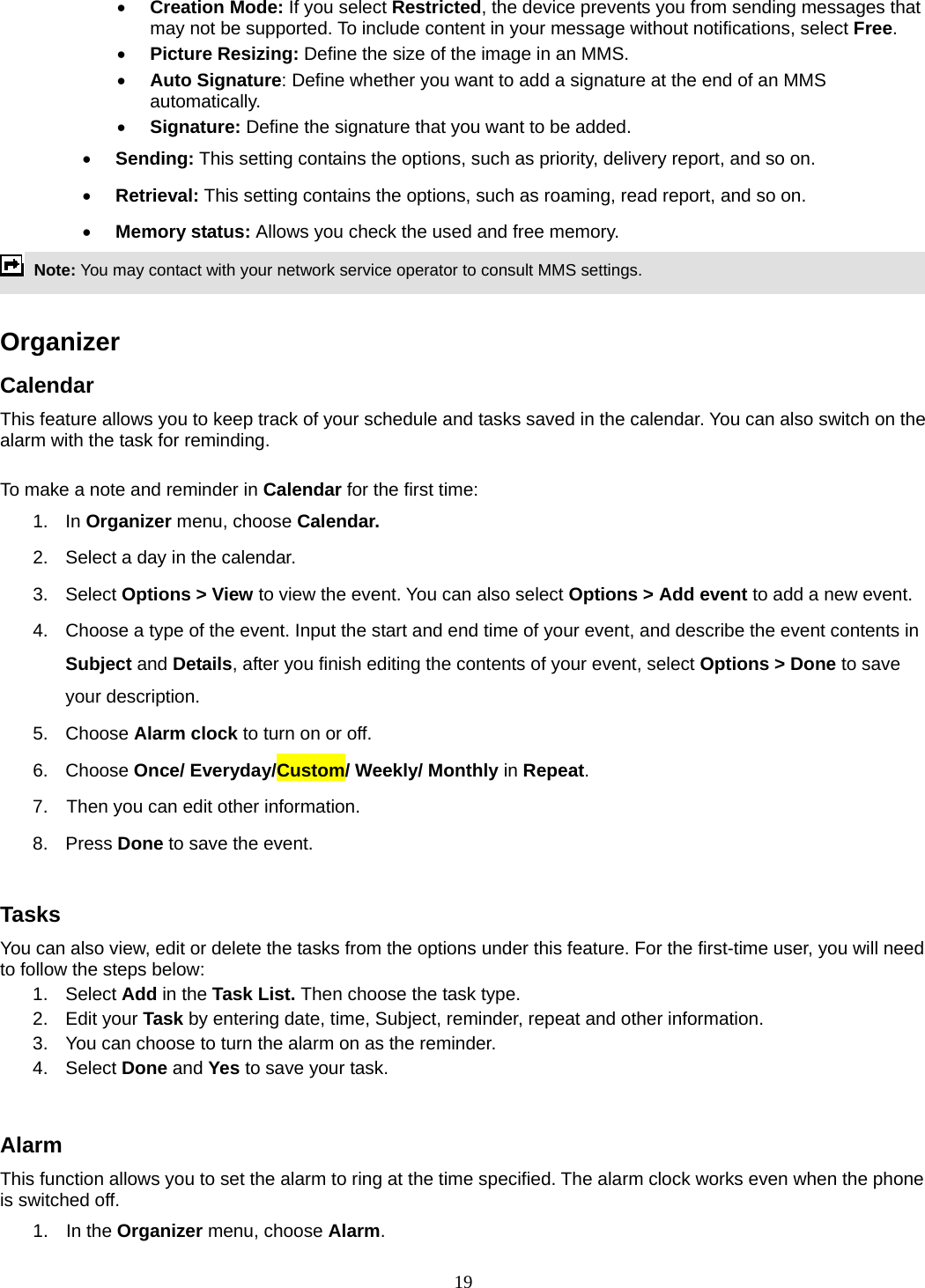 19 • Creation Mode: If you select Restricted, the device prevents you from sending messages that may not be supported. To include content in your message without notifications, select Free. • Picture Resizing: Define the size of the image in an MMS. • Auto Signature: Define whether you want to add a signature at the end of an MMS automatically. • Signature: Define the signature that you want to be added. • Sending: This setting contains the options, such as priority, delivery report, and so on.   • Retrieval: This setting contains the options, such as roaming, read report, and so on. • Memory status: Allows you check the used and free memory.  Note: You may contact with your network service operator to consult MMS settings.    Organizer  Calendar This feature allows you to keep track of your schedule and tasks saved in the calendar. You can also switch on the alarm with the task for reminding.  To make a note and reminder in Calendar for the first time: 1. In Organizer menu, choose Calendar. 2.  Select a day in the calendar. 3. Select Options &gt; View to view the event. You can also select Options &gt; Add event to add a new event. 4.  Choose a type of the event. Input the start and end time of your event, and describe the event contents in Subject and Details, after you finish editing the contents of your event, select Options &gt; Done to save your description. 5. Choose Alarm clock to turn on or off.   6. Choose Once/ Everyday/Custom/ Weekly/ Monthly in Repeat. 7.    Then you can edit other information. 8. Press Done to save the event.  Tasks You can also view, edit or delete the tasks from the options under this feature. For the first-time user, you will need to follow the steps below: 1. Select Add in the Task List. Then choose the task type. 2. Edit your Task by entering date, time, Subject, reminder, repeat and other information. 3.  You can choose to turn the alarm on as the reminder. 4. Select Done and Yes to save your task.  Alarm This function allows you to set the alarm to ring at the time specified. The alarm clock works even when the phone is switched off. 1. In the Organizer menu, choose Alarm. 