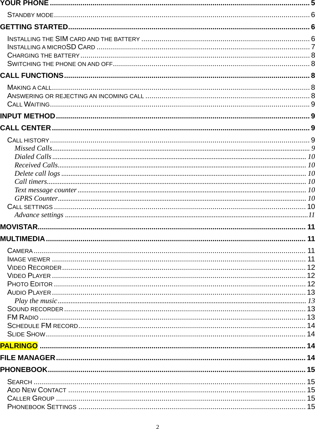 2 YOUR PHONE ................................................................................................................................ 5STANDBY MODE .............................................................................................................................. 6GETTING STARTED ....................................................................................................................... 6INSTALLING THE SIM CARD AND THE BATTERY ................................................................................... 6INSTALLING A MICROSD CARD ......................................................................................................... 7CHARGING THE BATTERY .................................................................................................................  8SWITCHING THE PHONE ON AND OFF ................................................................................................. 8CALL FUNCTIONS ......................................................................................................................... 8MAKING A CALL ............................................................................................................................... 8ANSWERING OR REJECTING AN INCOMING CALL ................................................................................. 8CALL WAITING ................................................................................................................................ 9INPUT METHOD ............................................................................................................................. 9CALL CENTER ............................................................................................................................... 9CALL HISTORY ................................................................................................................................ 9Missed Calls .............................................................................................................................................. 9Dialed Calls ............................................................................................................................................ 10Received Calls ......................................................................................................................................... 10Delete call logs ....................................................................................................................................... 10Call timers ............................................................................................................................................... 10Text message counter .............................................................................................................................. 10GPRS Counter ......................................................................................................................................... 10CALL SETTINGS ............................................................................................................................ 10Advance settings ...................................................................................................................................... 11MOVISTAR.................................................................................................................................... 11MULTIMEDIA ................................................................................................................................ 11CAMERA ...................................................................................................................................... 11IMAGE VIEWER ............................................................................................................................. 11VIDEO RECORDER ........................................................................................................................ 12VIDEO PLAYER ............................................................................................................................. 12PHOTO EDITOR ............................................................................................................................ 12AUDIO PLAYER ............................................................................................................................. 13Play the music ......................................................................................................................................... 13SOUND RECORDER .......................................................................................................................  13FM RADIO ................................................................................................................................... 13SCHEDULE FM RECORD ................................................................................................................ 14SLIDE SHOW ................................................................................................................................ 14PALRINGO ................................................................................................................................... 14FILE MANAGER ........................................................................................................................... 14PHONEBOOK ............................................................................................................................... 15SEARCH ...................................................................................................................................... 15ADD NEW CONTACT ..................................................................................................................... 15CALLER GROUP ........................................................................................................................... 15PHONEBOOK SETTINGS ................................................................................................................ 15
