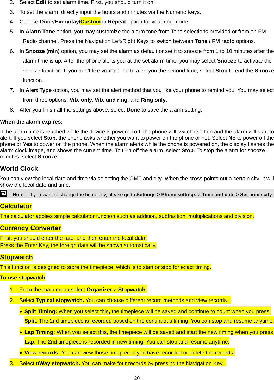 20 2. Select Edit to set alarm time. First, you should turn it on. 3.  To set the alarm, directly input the hours and minutes via the Numeric Keys. 4. Choose Once/Everyday/Custom in Repeat option for your ring mode. 5. In Alarm Tone option, you may customize the alarm tone from Tone selections provided or from an FM Radio channel. Press the Navigation Left/Right Keys to switch between Tone / FM radio options. 6. In Snooze (min) option, you may set the alarm as default or set it to snooze from 1 to 10 minutes after the alarm time is up. After the phone alerts you at the set alarm time, you may select Snooze to activate the snooze function. If you don’t like your phone to alert you the second time, select Stop to end the Snooze function. 7. In Alert Type option, you may set the alert method that you like your phone to remind you. You may select from three options: Vib. only, Vib. and ring, and Ring only. 8.  After you finish all the settings above, select Done to save the alarm setting. When the alarm expires: If the alarm time is reached while the device is powered off, the phone will switch itself on and the alarm will start to alert. If you select Stop, the phone asks whether you want to power on the phone or not. Select No to power off the phone or Yes to power on the phone. When the alarm alerts while the phone is powered on, the display flashes the alarm clock image, and shows the current time. To turn off the alarm, select Stop. To stop the alarm for snooze minutes, select Snooze. World Clock You can view the local date and time via selecting the GMT and city. When the cross points out a certain city, it will show the local date and time.     Note:   If you want to change the home city, please go to Settings &gt; Phone settings &gt; Time and date &gt; Set home city. Calculator The calculator applies simple calculator function such as addition, subtraction, multiplications and division. Currency Converter First, you should enter the rate, and then enter the local data. Press the Enter Key, the foreign data will be shown automatically. Stopwatch This function is designed to store the timepiece, which is to start or stop for exact timing. To use stopwatch 1.  From the main menu select Organizer &gt; Stopwatch. 2. Select Typical stopwatch. You can choose different record methods and view records.   • Split Timing: When you select this, the timepiece will be saved and continue to count when you press Split. The 2nd timepiece is recorded based on the continuous timing. You can stop and resume anytime. • Lap Timing: When you select this, the timepiece will be saved and start the new timing when you press Lap. The 2nd timepiece is recorded in new timing. You can stop and resume anytime. • View records: You can view those timepieces you have recorded or delete the records. 3. Select nWay stopwatch. You can make four records by pressing the Navigation Key.   