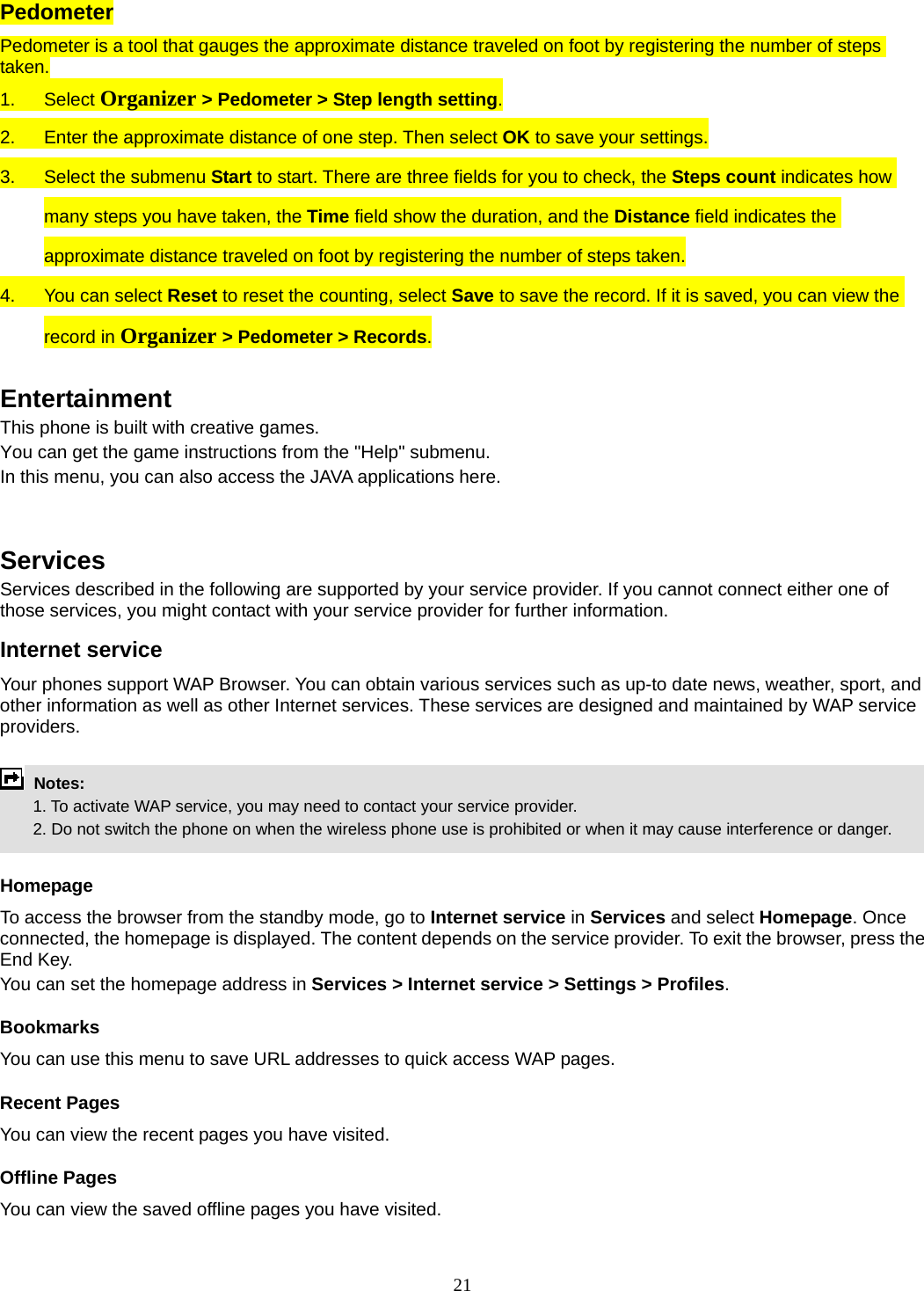 21 Pedometer Pedometer is a tool that gauges the approximate distance traveled on foot by registering the number of steps taken. 1. Select Organizer &gt; Pedometer &gt; Step length setting. 2.  Enter the approximate distance of one step. Then select OK to save your settings. 3.  Select the submenu Start to start. There are three fields for you to check, the Steps count indicates how many steps you have taken, the Time field show the duration, and the Distance field indicates the approximate distance traveled on foot by registering the number of steps taken. 4.  You can select Reset to reset the counting, select Save to save the record. If it is saved, you can view the record in Organizer &gt; Pedometer &gt; Records.  Entertainment This phone is built with creative games. You can get the game instructions from the &quot;Help&quot; submenu. In this menu, you can also access the JAVA applications here.     Services Services described in the following are supported by your service provider. If you cannot connect either one of those services, you might contact with your service provider for further information. Internet service Your phones support WAP Browser. You can obtain various services such as up-to date news, weather, sport, and other information as well as other Internet services. These services are designed and maintained by WAP service providers.   Notes:         1. To activate WAP service, you may need to contact your service provider.         2. Do not switch the phone on when the wireless phone use is prohibited or when it may cause interference or danger.  Homepage To access the browser from the standby mode, go to Internet service in Services and select Homepage. Once connected, the homepage is displayed. The content depends on the service provider. To exit the browser, press the End Key. You can set the homepage address in Services &gt; Internet service &gt; Settings &gt; Profiles. Bookmarks You can use this menu to save URL addresses to quick access WAP pages.   Recent Pages You can view the recent pages you have visited.   Offline Pages You can view the saved offline pages you have visited.   
