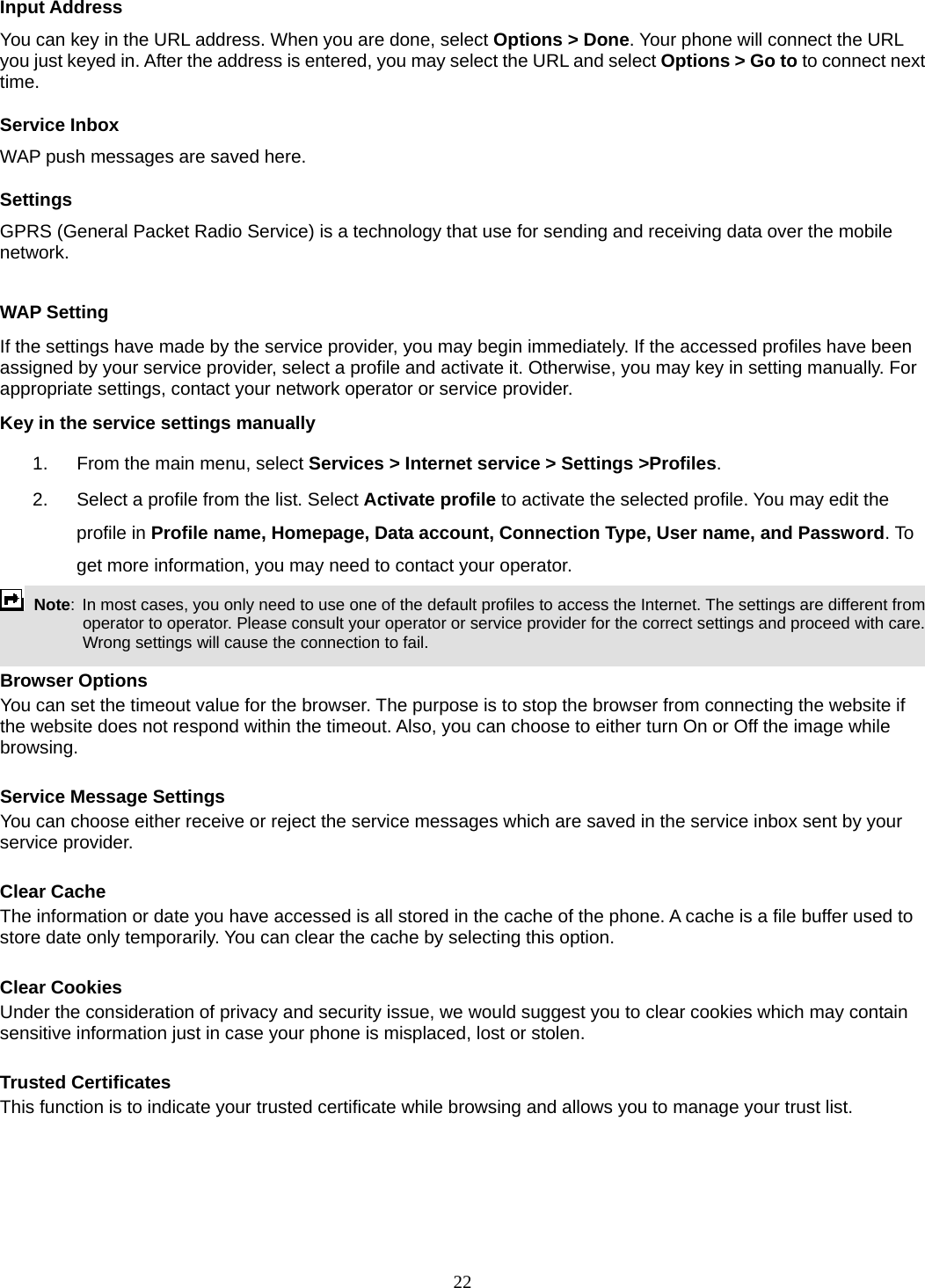 22 Input Address You can key in the URL address. When you are done, select Options &gt; Done. Your phone will connect the URL you just keyed in. After the address is entered, you may select the URL and select Options &gt; Go to to connect next time. Service Inbox WAP push messages are saved here.   Settings GPRS (General Packet Radio Service) is a technology that use for sending and receiving data over the mobile network.   WAP Setting If the settings have made by the service provider, you may begin immediately. If the accessed profiles have been assigned by your service provider, select a profile and activate it. Otherwise, you may key in setting manually. For appropriate settings, contact your network operator or service provider. Key in the service settings manually 1.  From the main menu, select Services &gt; Internet service &gt; Settings &gt;Profiles. 2.  Select a profile from the list. Select Activate profile to activate the selected profile. You may edit the profile in Profile name, Homepage, Data account, Connection Type, User name, and Password. To get more information, you may need to contact your operator.    Note:  In most cases, you only need to use one of the default profiles to access the Internet. The settings are different from operator to operator. Please consult your operator or service provider for the correct settings and proceed with care. Wrong settings will cause the connection to fail.  Browser Options You can set the timeout value for the browser. The purpose is to stop the browser from connecting the website if the website does not respond within the timeout. Also, you can choose to either turn On or Off the image while browsing.  Service Message Settings You can choose either receive or reject the service messages which are saved in the service inbox sent by your service provider.  Clear Cache The information or date you have accessed is all stored in the cache of the phone. A cache is a file buffer used to store date only temporarily. You can clear the cache by selecting this option.  Clear Cookies Under the consideration of privacy and security issue, we would suggest you to clear cookies which may contain sensitive information just in case your phone is misplaced, lost or stolen.  Trusted Certificates This function is to indicate your trusted certificate while browsing and allows you to manage your trust list.  