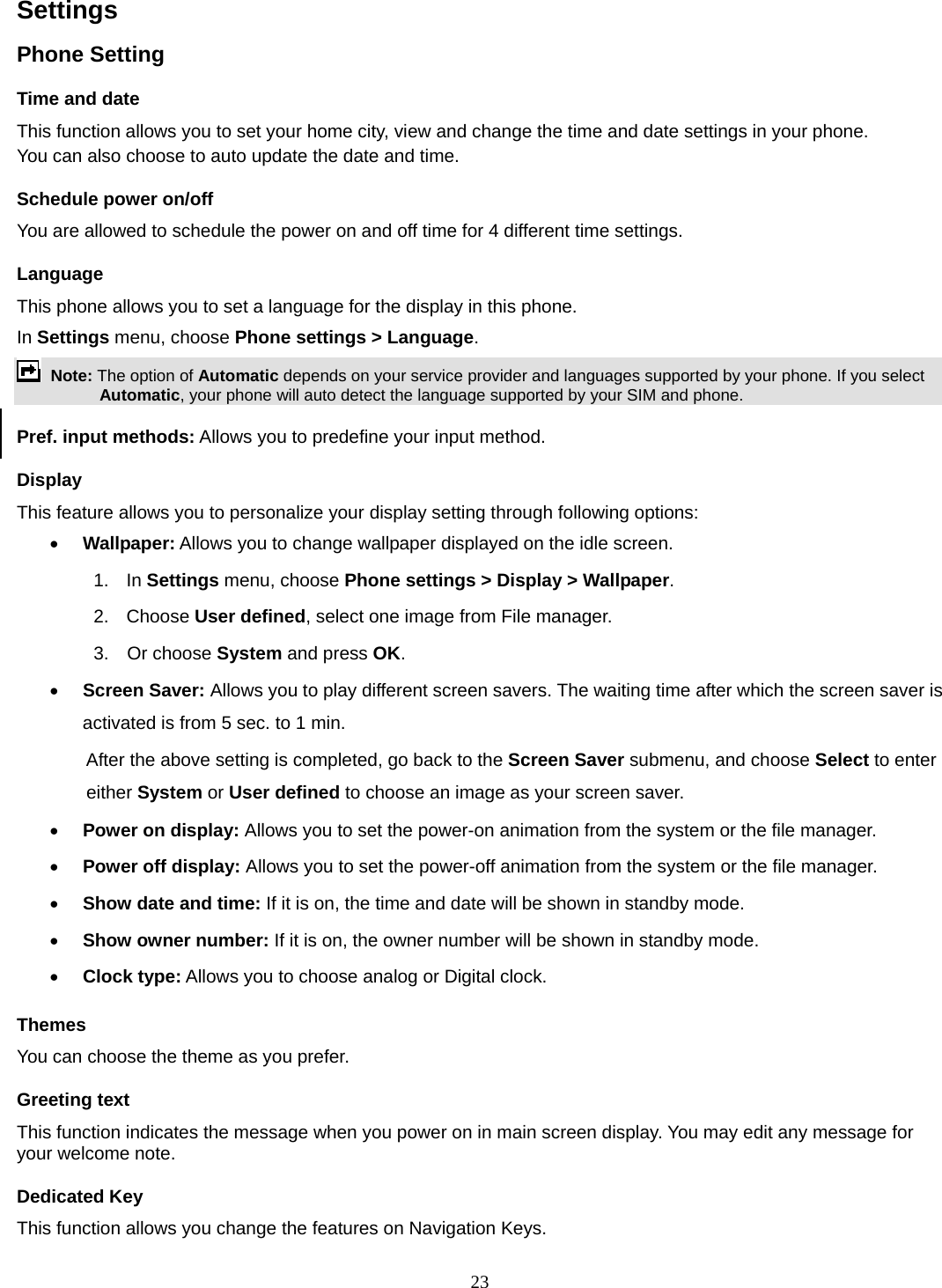 23 Settings   Phone Setting Time and date   This function allows you to set your home city, view and change the time and date settings in your phone. You can also choose to auto update the date and time. Schedule power on/off You are allowed to schedule the power on and off time for 4 different time settings. Language This phone allows you to set a language for the display in this phone.   In Settings menu, choose Phone settings &gt; Language.  Note: The option of Automatic depends on your service provider and languages supported by your phone. If you select Automatic, your phone will auto detect the language supported by your SIM and phone. Pref. input methods: Allows you to predefine your input method. Display This feature allows you to personalize your display setting through following options: • Wallpaper: Allows you to change wallpaper displayed on the idle screen. 1.  In Settings menu, choose Phone settings &gt; Display &gt; Wallpaper. 2. Choose User defined, select one image from File manager. 3.  Or choose System and press OK.  • Screen Saver: Allows you to play different screen savers. The waiting time after which the screen saver is activated is from 5 sec. to 1 min.   After the above setting is completed, go back to the Screen Saver submenu, and choose Select to enter either System or User defined to choose an image as your screen saver. • Power on display: Allows you to set the power-on animation from the system or the file manager. • Power off display: Allows you to set the power-off animation from the system or the file manager. • Show date and time: If it is on, the time and date will be shown in standby mode. • Show owner number: If it is on, the owner number will be shown in standby mode. • Clock type: Allows you to choose analog or Digital clock.   Themes You can choose the theme as you prefer.   Greeting text This function indicates the message when you power on in main screen display. You may edit any message for your welcome note. Dedicated Key This function allows you change the features on Navigation Keys. 