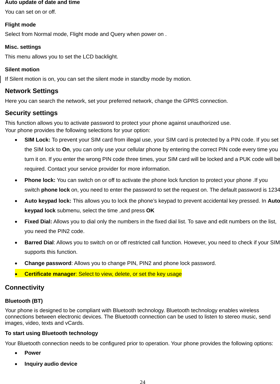 24 Auto update of date and time You can set on or off.   Flight mode Select from Normal mode, Flight mode and Query when power on . Misc. settings This menu allows you to set the LCD backlight. Silent motion If Silent motion is on, you can set the silent mode in standby mode by motion. Network Settings Here you can search the network, set your preferred network, change the GPRS connection. Security settings This function allows you to activate password to protect your phone against unauthorized use. Your phone provides the following selections for your option: • SIM Lock: To prevent your SIM card from illegal use, your SIM card is protected by a PIN code. If you set the SIM lock to On, you can only use your cellular phone by entering the correct PIN code every time you turn it on. If you enter the wrong PIN code three times, your SIM card will be locked and a PUK code will be required. Contact your service provider for more information.   • Phone lock: You can switch on or off to activate the phone lock function to protect your phone .If you switch phone lock on, you need to enter the password to set the request on. The default password is 1234 • Auto keypad lock: This allows you to lock the phone’s keypad to prevent accidental key pressed. In Auto keypad lock submenu, select the time ,and press OK  • Fixed Dial: Allows you to dial only the numbers in the fixed dial list. To save and edit numbers on the list, you need the PIN2 code. • Barred Dial: Allows you to switch on or off restricted call function. However, you need to check if your SIM supports this function. • Change password: Allows you to change PIN, PIN2 and phone lock password. • Certificate manager: Select to view, delete, or set the key usage Connectivity Bluetooth (BT) Your phone is designed to be compliant with Bluetooth technology. Bluetooth technology enables wireless connections between electronic devices. The Bluetooth connection can be used to listen to stereo music, send images, video, texts and vCards. To start using Bluetooth technology Your Bluetooth connection needs to be configured prior to operation. Your phone provides the following options: • Power • Inquiry audio device 