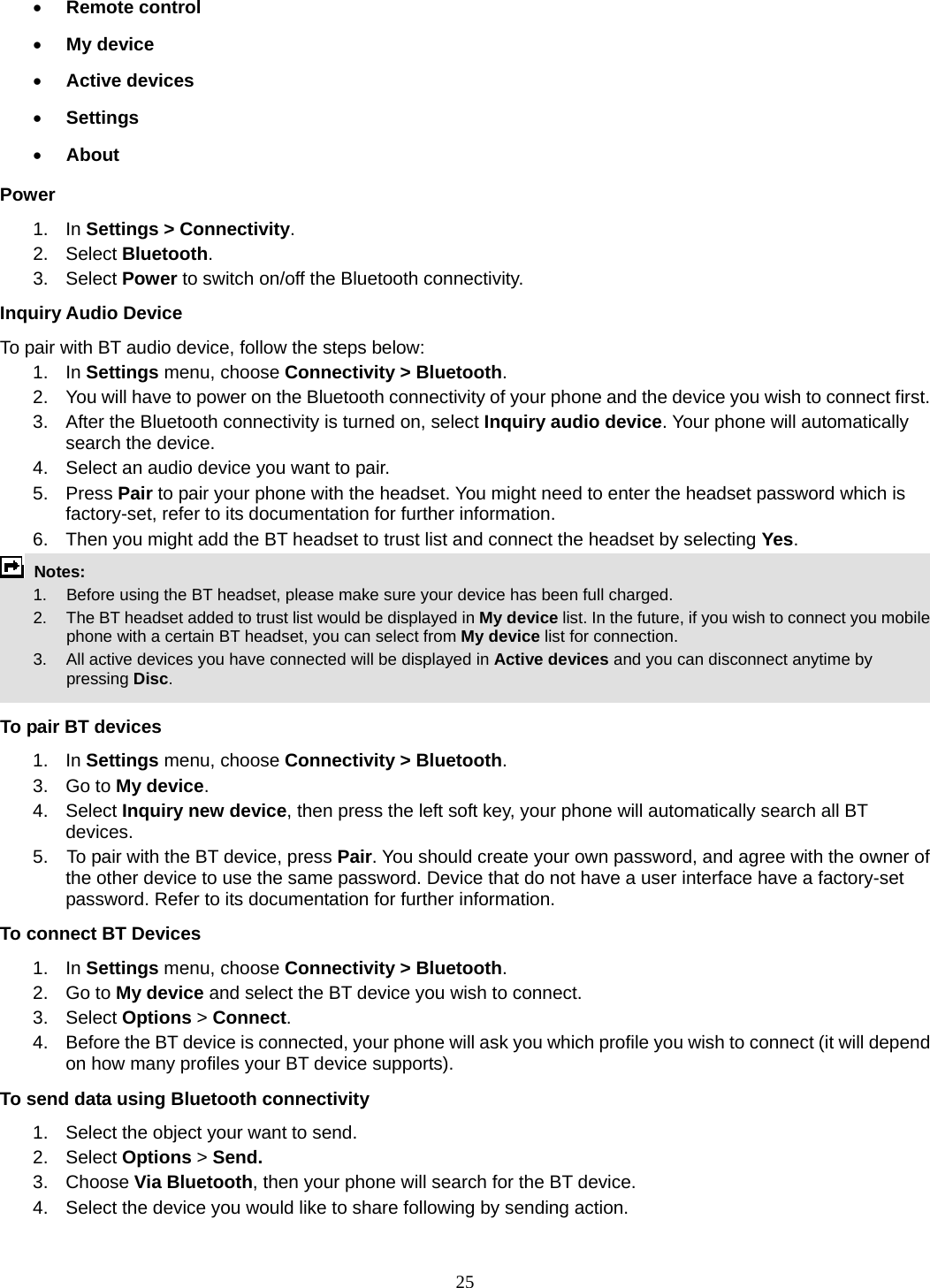 25 • Remote control • My device • Active devices • Settings • About Power 1. In Settings &gt; Connectivity. 2. Select Bluetooth. 3.  Select Power to switch on/off the Bluetooth connectivity. Inquiry Audio Device To pair with BT audio device, follow the steps below: 1. In Settings menu, choose Connectivity &gt; Bluetooth. 2.  You will have to power on the Bluetooth connectivity of your phone and the device you wish to connect first. 3.  After the Bluetooth connectivity is turned on, select Inquiry audio device. Your phone will automatically search the device. 4.  Select an audio device you want to pair. 5. Press Pair to pair your phone with the headset. You might need to enter the headset password which is factory-set, refer to its documentation for further information. 6.  Then you might add the BT headset to trust list and connect the headset by selecting Yes.  Notes:      1.   Before using the BT headset, please make sure your device has been full charged.         2.  The BT headset added to trust list would be displayed in My device list. In the future, if you wish to connect you mobile phone with a certain BT headset, you can select from My device list for connection.         3.  All active devices you have connected will be displayed in Active devices and you can disconnect anytime by pressing Disc.  To pair BT devices 1. In Settings menu, choose Connectivity &gt; Bluetooth. 3. Go to My device. 4. Select Inquiry new device, then press the left soft key, your phone will automatically search all BT devices. 5.    To pair with the BT device, press Pair. You should create your own password, and agree with the owner of the other device to use the same password. Device that do not have a user interface have a factory-set password. Refer to its documentation for further information. To connect BT Devices 1. In Settings menu, choose Connectivity &gt; Bluetooth. 2. Go to My device and select the BT device you wish to connect. 3. Select Options &gt; Connect. 4.  Before the BT device is connected, your phone will ask you which profile you wish to connect (it will depend on how many profiles your BT device supports). To send data using Bluetooth connectivity 1.  Select the object your want to send. 2. Select Options &gt; Send. 3. Choose Via Bluetooth, then your phone will search for the BT device.     4.  Select the device you would like to share following by sending action. 