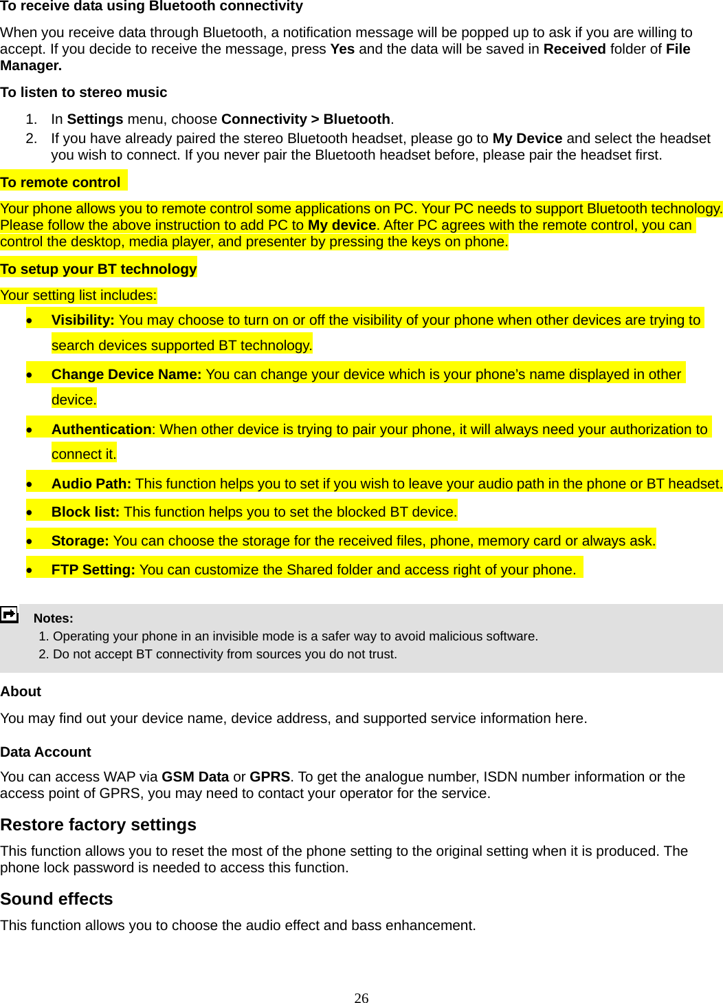 26 To receive data using Bluetooth connectivity   When you receive data through Bluetooth, a notification message will be popped up to ask if you are willing to accept. If you decide to receive the message, press Yes and the data will be saved in Received folder of File Manager.   To listen to stereo music 1. In Settings menu, choose Connectivity &gt; Bluetooth. 2.  If you have already paired the stereo Bluetooth headset, please go to My Device and select the headset you wish to connect. If you never pair the Bluetooth headset before, please pair the headset first. To remote control   Your phone allows you to remote control some applications on PC. Your PC needs to support Bluetooth technology. Please follow the above instruction to add PC to My device. After PC agrees with the remote control, you can control the desktop, media player, and presenter by pressing the keys on phone. To setup your BT technology Your setting list includes: • Visibility: You may choose to turn on or off the visibility of your phone when other devices are trying to search devices supported BT technology. • Change Device Name: You can change your device which is your phone’s name displayed in other device. • Authentication: When other device is trying to pair your phone, it will always need your authorization to connect it. • Audio Path: This function helps you to set if you wish to leave your audio path in the phone or BT headset. • Block list: This function helps you to set the blocked BT device. • Storage: You can choose the storage for the received files, phone, memory card or always ask. • FTP Setting: You can customize the Shared folder and access right of your phone.      Notes:              1. Operating your phone in an invisible mode is a safer way to avoid malicious software.               2. Do not accept BT connectivity from sources you do not trust.   About You may find out your device name, device address, and supported service information here.   Data Account You can access WAP via GSM Data or GPRS. To get the analogue number, ISDN number information or the access point of GPRS, you may need to contact your operator for the service.   Restore factory settings This function allows you to reset the most of the phone setting to the original setting when it is produced. The phone lock password is needed to access this function. Sound effects This function allows you to choose the audio effect and bass enhancement. 