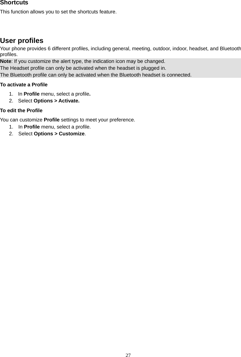 27 Shortcuts This function allows you to set the shortcuts feature.    User profiles Your phone provides 6 different profiles, including general, meeting, outdoor, indoor, headset, and Bluetooth profiles. Note: If you customize the alert type, the indication icon may be changed. The Headset profile can only be activated when the headset is plugged in. The Bluetooth profile can only be activated when the Bluetooth headset is connected. To activate a Profile 1. In Profile menu, select a profile.  2. Select Options &gt; Activate.  To edit the Profile You can customize Profile settings to meet your preference. 1.  In Profile menu, select a profile. 2.  Select Options &gt; Customize. 