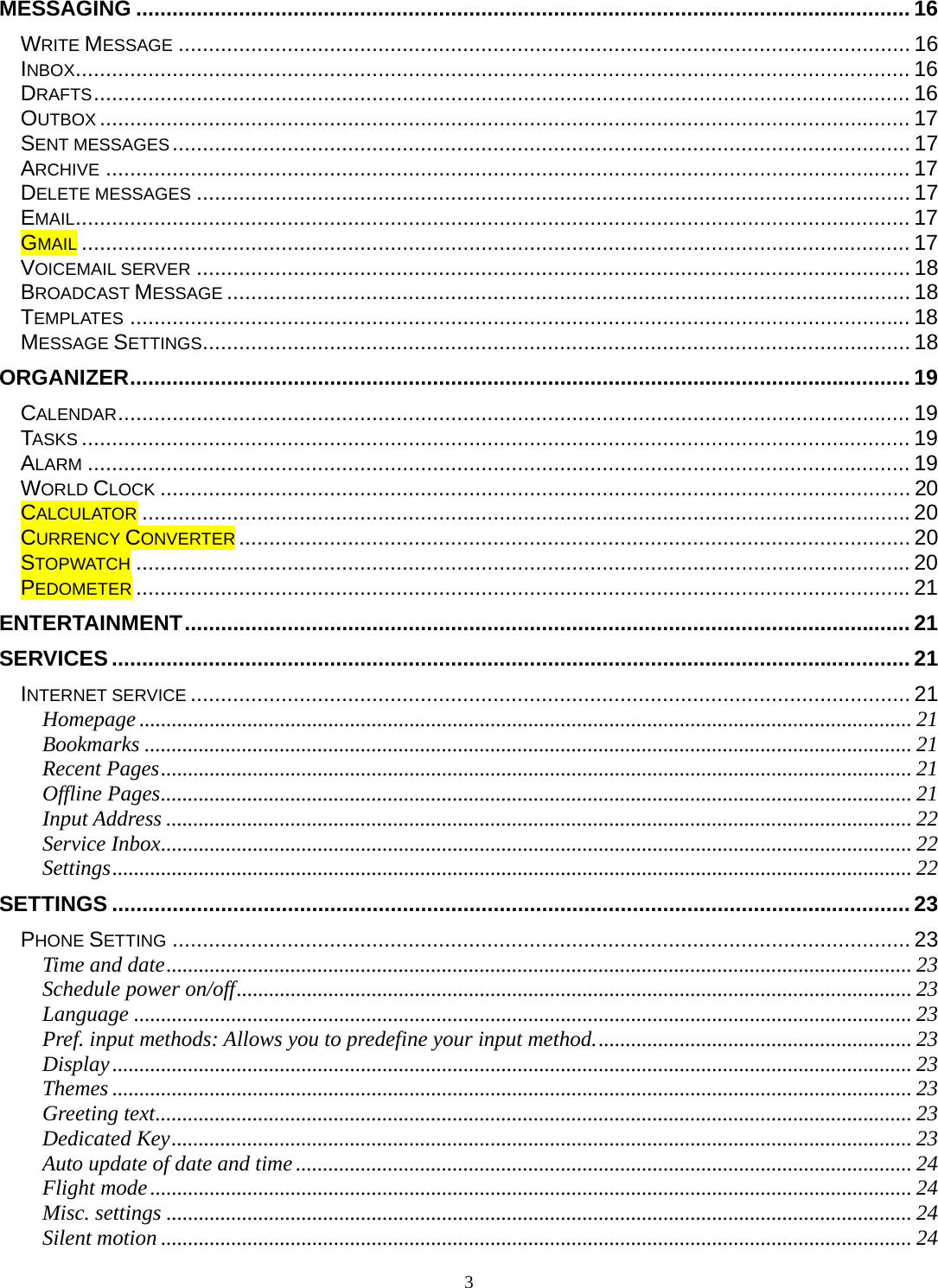 3 MESSAGING ................................................................................................................................ 16WRITE MESSAGE ......................................................................................................................... 16INBOX .......................................................................................................................................... 16DRAFTS ....................................................................................................................................... 16OUTBOX ...................................................................................................................................... 17SENT MESSAGES .......................................................................................................................... 17ARCHIVE ..................................................................................................................................... 17DELETE MESSAGES ...................................................................................................................... 17EMAIL .......................................................................................................................................... 17GMAIL ......................................................................................................................................... 17VOICEMAIL SERVER ...................................................................................................................... 18BROADCAST MESSAGE ................................................................................................................. 18TEMPLATES ................................................................................................................................. 18MESSAGE SETTINGS ..................................................................................................................... 18ORGANIZER ................................................................................................................................. 19CALENDAR ................................................................................................................................... 19TASKS ......................................................................................................................................... 19ALARM ........................................................................................................................................ 19WORLD CLOCK ............................................................................................................................ 20CALCULATOR ............................................................................................................................... 20CURRENCY CONVERTER ............................................................................................................... 20STOPWATCH ................................................................................................................................ 20PEDOMETER ................................................................................................................................ 21ENTERTAINMENT ........................................................................................................................ 21SERVICES .................................................................................................................................... 21INTERNET SERVICE ....................................................................................................................... 21Homepage ............................................................................................................................................... 21Bookmarks .............................................................................................................................................. 21Recent Pages ........................................................................................................................................... 21Offline Pages ........................................................................................................................................... 21Input Address .......................................................................................................................................... 22Service Inbox ........................................................................................................................................... 22Settings .................................................................................................................................................... 22SETTINGS .................................................................................................................................... 23PHONE SETTING .......................................................................................................................... 23Time and date .......................................................................................................................................... 23Schedule power on/off ............................................................................................................................. 23Language ................................................................................................................................................ 23Pref. input methods: Allows you to predefine your input method. .......................................................... 23Display .................................................................................................................................................... 23Themes .................................................................................................................................................... 23Greeting text ............................................................................................................................................ 23Dedicated Key ......................................................................................................................................... 23Auto update of date and time .................................................................................................................. 24Flight mode ............................................................................................................................................. 24Misc. settings .......................................................................................................................................... 24Silent motion ........................................................................................................................................... 24