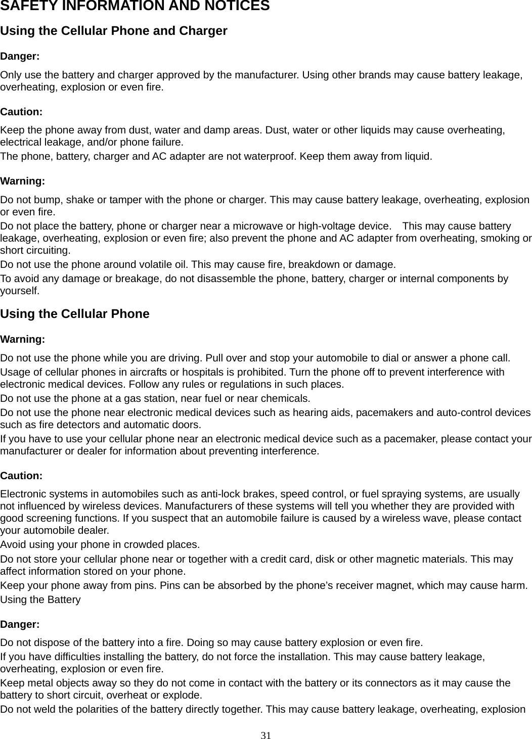 31 SAFETY INFORMATION AND NOTICES Using the Cellular Phone and Charger Danger: Only use the battery and charger approved by the manufacturer. Using other brands may cause battery leakage, overheating, explosion or even fire. Caution: Keep the phone away from dust, water and damp areas. Dust, water or other liquids may cause overheating, electrical leakage, and/or phone failure.   The phone, battery, charger and AC adapter are not waterproof. Keep them away from liquid. Warning: Do not bump, shake or tamper with the phone or charger. This may cause battery leakage, overheating, explosion or even fire. Do not place the battery, phone or charger near a microwave or high-voltage device.    This may cause battery leakage, overheating, explosion or even fire; also prevent the phone and AC adapter from overheating, smoking or short circuiting. Do not use the phone around volatile oil. This may cause fire, breakdown or damage. To avoid any damage or breakage, do not disassemble the phone, battery, charger or internal components by yourself. Using the Cellular Phone Warning: Do not use the phone while you are driving. Pull over and stop your automobile to dial or answer a phone call. Usage of cellular phones in aircrafts or hospitals is prohibited. Turn the phone off to prevent interference with electronic medical devices. Follow any rules or regulations in such places. Do not use the phone at a gas station, near fuel or near chemicals. Do not use the phone near electronic medical devices such as hearing aids, pacemakers and auto-control devices such as fire detectors and automatic doors.   If you have to use your cellular phone near an electronic medical device such as a pacemaker, please contact your manufacturer or dealer for information about preventing interference. Caution: Electronic systems in automobiles such as anti-lock brakes, speed control, or fuel spraying systems, are usually not influenced by wireless devices. Manufacturers of these systems will tell you whether they are provided with good screening functions. If you suspect that an automobile failure is caused by a wireless wave, please contact your automobile dealer. Avoid using your phone in crowded places. Do not store your cellular phone near or together with a credit card, disk or other magnetic materials. This may affect information stored on your phone. Keep your phone away from pins. Pins can be absorbed by the phone’s receiver magnet, which may cause harm. Using the Battery Danger: Do not dispose of the battery into a fire. Doing so may cause battery explosion or even fire. If you have difficulties installing the battery, do not force the installation. This may cause battery leakage, overheating, explosion or even fire. Keep metal objects away so they do not come in contact with the battery or its connectors as it may cause the battery to short circuit, overheat or explode.   Do not weld the polarities of the battery directly together. This may cause battery leakage, overheating, explosion 