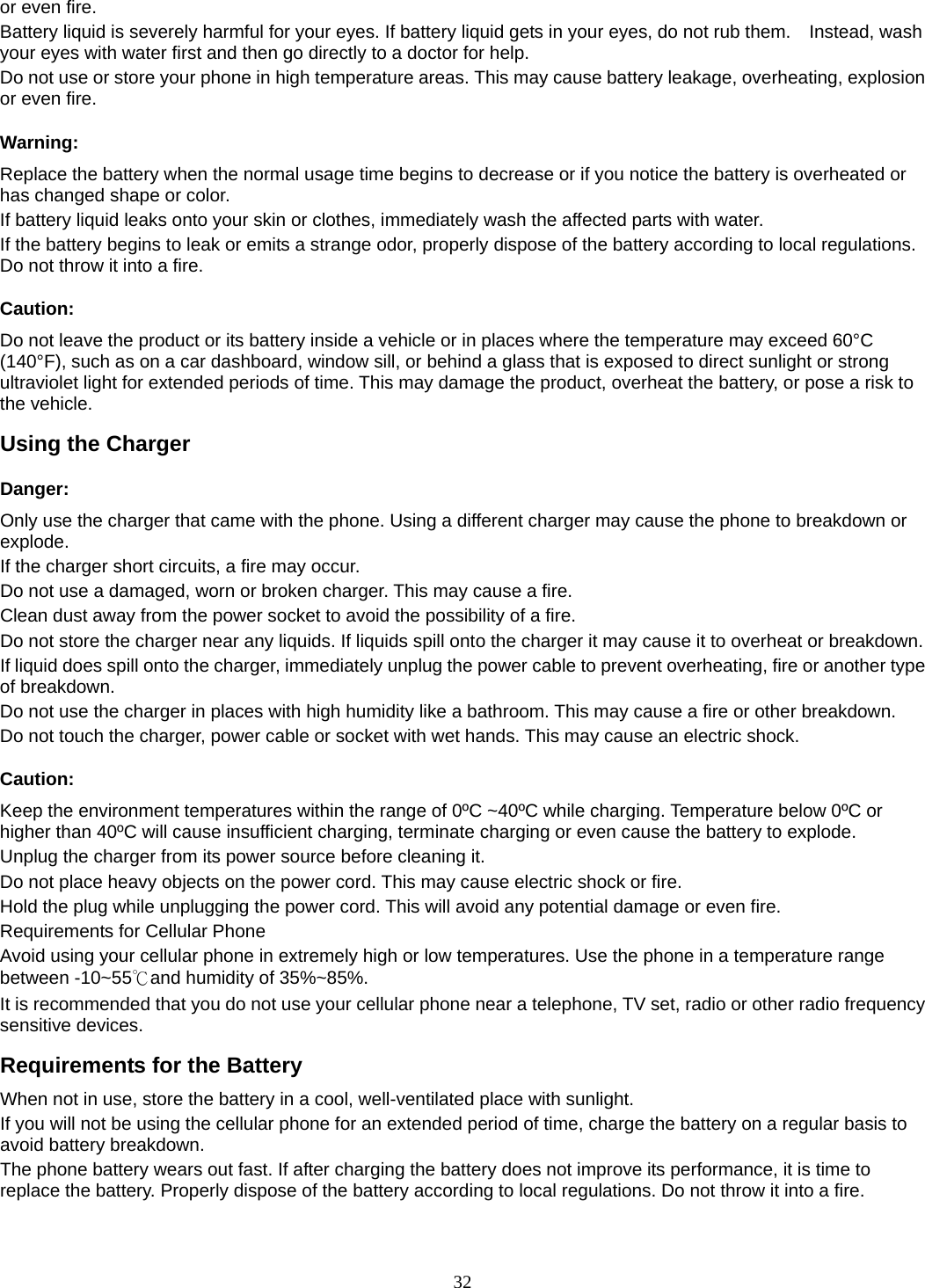 32 or even fire. Battery liquid is severely harmful for your eyes. If battery liquid gets in your eyes, do not rub them.    Instead, wash your eyes with water first and then go directly to a doctor for help. Do not use or store your phone in high temperature areas. This may cause battery leakage, overheating, explosion or even fire. Warning: Replace the battery when the normal usage time begins to decrease or if you notice the battery is overheated or has changed shape or color.   If battery liquid leaks onto your skin or clothes, immediately wash the affected parts with water.   If the battery begins to leak or emits a strange odor, properly dispose of the battery according to local regulations. Do not throw it into a fire.   Caution: Do not leave the product or its battery inside a vehicle or in places where the temperature may exceed 60°C (140°F), such as on a car dashboard, window sill, or behind a glass that is exposed to direct sunlight or strong ultraviolet light for extended periods of time. This may damage the product, overheat the battery, or pose a risk to the vehicle.   Using the Charger Danger: Only use the charger that came with the phone. Using a different charger may cause the phone to breakdown or explode.  If the charger short circuits, a fire may occur.   Do not use a damaged, worn or broken charger. This may cause a fire.   Clean dust away from the power socket to avoid the possibility of a fire. Do not store the charger near any liquids. If liquids spill onto the charger it may cause it to overheat or breakdown. If liquid does spill onto the charger, immediately unplug the power cable to prevent overheating, fire or another type of breakdown. Do not use the charger in places with high humidity like a bathroom. This may cause a fire or other breakdown. Do not touch the charger, power cable or socket with wet hands. This may cause an electric shock. Caution: Keep the environment temperatures within the range of 0ºC ~40ºC while charging. Temperature below 0ºC or higher than 40ºC will cause insufficient charging, terminate charging or even cause the battery to explode. Unplug the charger from its power source before cleaning it.   Do not place heavy objects on the power cord. This may cause electric shock or fire. Hold the plug while unplugging the power cord. This will avoid any potential damage or even fire. Requirements for Cellular Phone Avoid using your cellular phone in extremely high or low temperatures. Use the phone in a temperature range between -10~55℃and humidity of 35%~85%. It is recommended that you do not use your cellular phone near a telephone, TV set, radio or other radio frequency sensitive devices. Requirements for the Battery When not in use, store the battery in a cool, well-ventilated place with sunlight. If you will not be using the cellular phone for an extended period of time, charge the battery on a regular basis to avoid battery breakdown. The phone battery wears out fast. If after charging the battery does not improve its performance, it is time to replace the battery. Properly dispose of the battery according to local regulations. Do not throw it into a fire. 