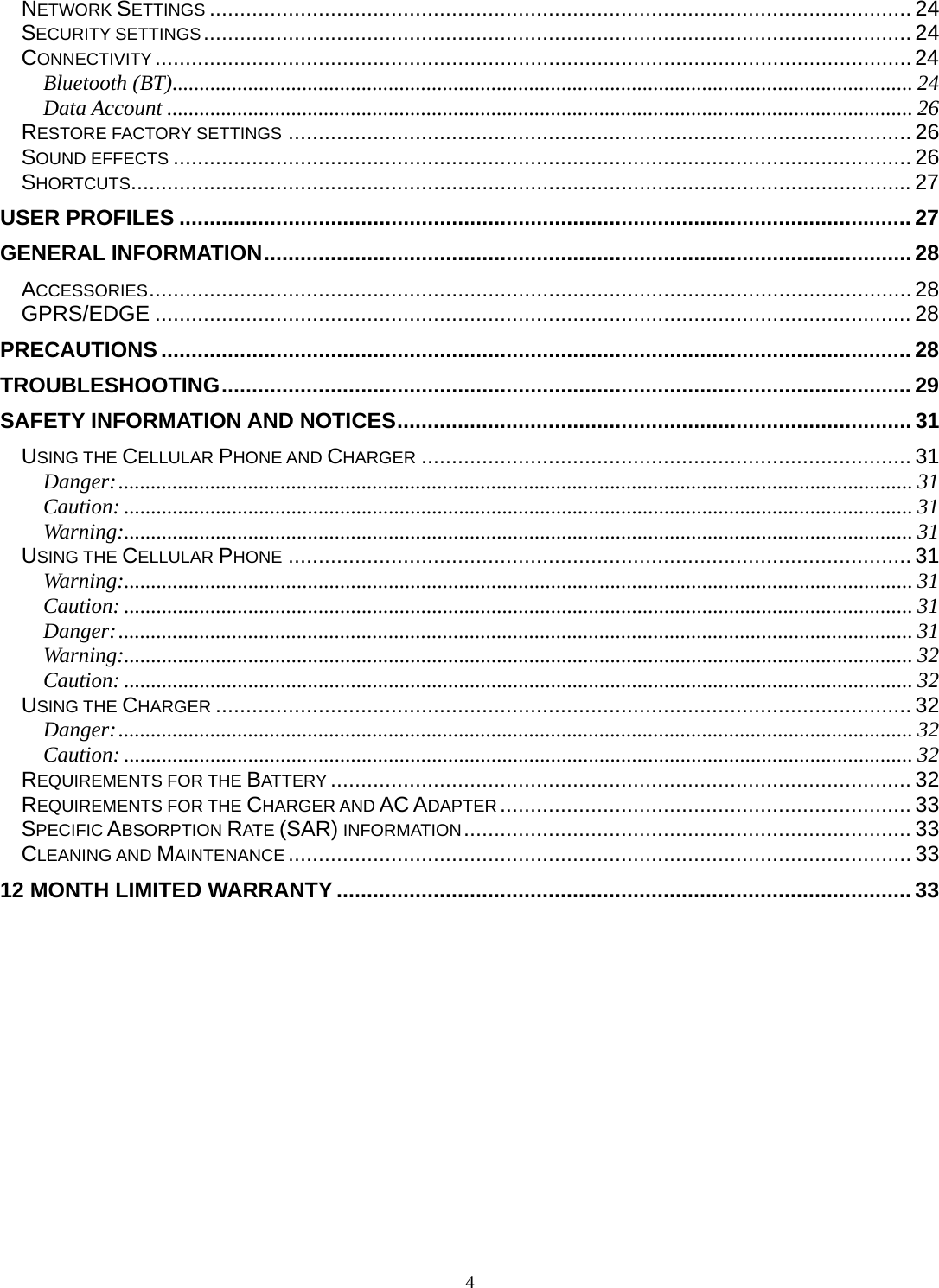4 NETWORK SETTINGS .................................................................................................................... 24SECURITY SETTINGS ..................................................................................................................... 24CONNECTIVITY ............................................................................................................................. 24Bluetooth (BT) ......................................................................................................................................... 24Data Account .......................................................................................................................................... 26RESTORE FACTORY SETTINGS ....................................................................................................... 26SOUND EFFECTS .......................................................................................................................... 26SHORTCUTS................................................................................................................................. 27USER PROFILES ......................................................................................................................... 27GENERAL INFORMATION ........................................................................................................... 28ACCESSORIES .............................................................................................................................. 28GPRS/EDGE ............................................................................................................................. 28PRECAUTIONS ............................................................................................................................ 28TROUBLESHOOTING .................................................................................................................. 29SAFETY INFORMATION AND NOTICES ..................................................................................... 31USING THE CELLULAR PHONE AND CHARGER ................................................................................. 31Danger: ................................................................................................................................................... 31Caution: .................................................................................................................................................. 31Warning:.................................................................................................................................................. 31USING THE CELLULAR PHONE ....................................................................................................... 31Warning:.................................................................................................................................................. 31Caution: .................................................................................................................................................. 31Danger: ................................................................................................................................................... 31Warning:.................................................................................................................................................. 32Caution: .................................................................................................................................................. 32USING THE CHARGER ................................................................................................................... 32Danger: ................................................................................................................................................... 32Caution: .................................................................................................................................................. 32REQUIREMENTS FOR THE BATTERY ................................................................................................ 32REQUIREMENTS FOR THE CHARGER AND AC ADAPTER .................................................................... 33SPECIFIC ABSORPTION RATE (SAR) INFORMATION ..........................................................................  33CLEANING AND MAINTENANCE ....................................................................................................... 3312 MONTH LIMITED WARRANTY ............................................................................................... 33 