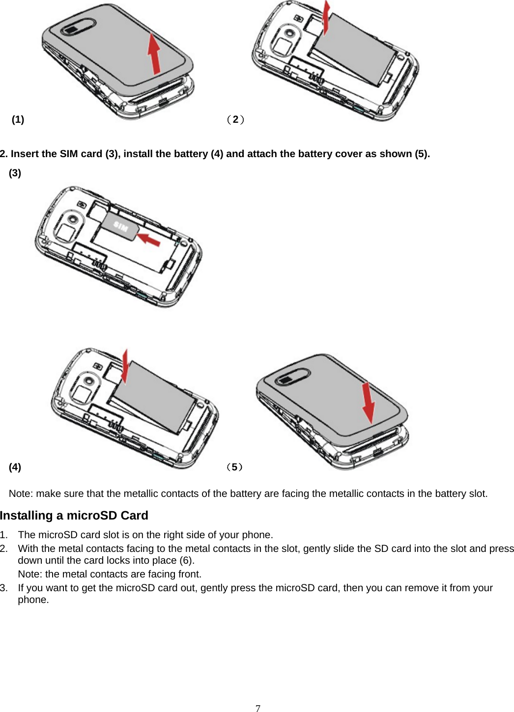 7 (1)       （2）                  2. Insert the SIM card (3), install the battery (4) and attach the battery cover as shown (5). (3)                                                                              (4)     （5）           Note: make sure that the metallic contacts of the battery are facing the metallic contacts in the battery slot. Installing a microSD Card 1.  The microSD card slot is on the right side of your phone. 2.  With the metal contacts facing to the metal contacts in the slot, gently slide the SD card into the slot and press down until the card locks into place (6). Note: the metal contacts are facing front. 3.  If you want to get the microSD card out, gently press the microSD card, then you can remove it from your phone. 