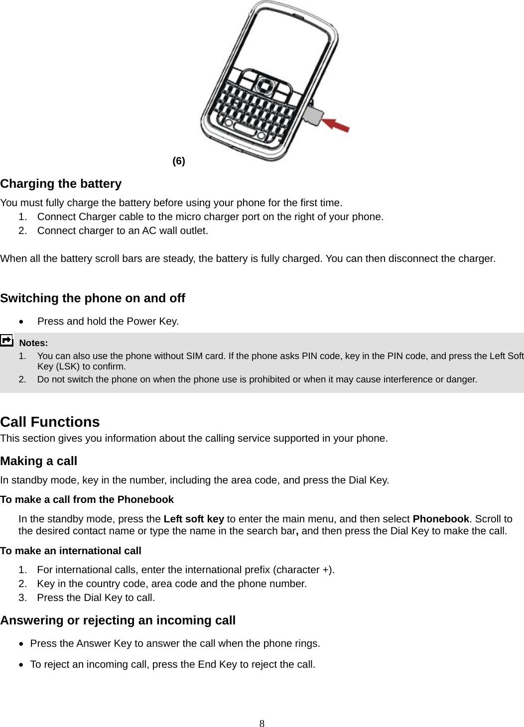 8 (6)   Charging the battery You must fully charge the battery before using your phone for the first time. 1.  Connect Charger cable to the micro charger port on the right of your phone. 2.  Connect charger to an AC wall outlet.  When all the battery scroll bars are steady, the battery is fully charged. You can then disconnect the charger.  Switching the phone on and off •  Press and hold the Power Key.  Notes:   1.  You can also use the phone without SIM card. If the phone asks PIN code, key in the PIN code, and press the Left Soft Key (LSK) to confirm.   2.    Do not switch the phone on when the phone use is prohibited or when it may cause interference or danger.   Call Functions This section gives you information about the calling service supported in your phone.   Making a call In standby mode, key in the number, including the area code, and press the Dial Key.   To make a call from the Phonebook In the standby mode, press the Left soft key to enter the main menu, and then select Phonebook. Scroll to the desired contact name or type the name in the search bar, and then press the Dial Key to make the call.     To make an international call   1.  For international calls, enter the international prefix (character +). 2.  Key in the country code, area code and the phone number. 3.  Press the Dial Key to call. Answering or rejecting an incoming call •   Press  the Answer Key to answer the call when the phone rings. •   To reject an incoming call, press the End Key to reject the call. 