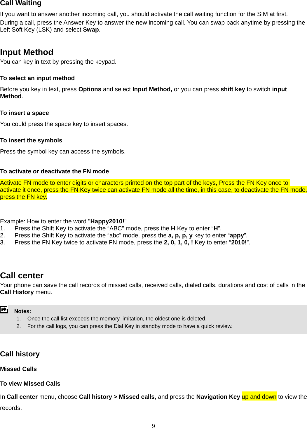 9 Call Waiting If you want to answer another incoming call, you should activate the call waiting function for the SIM at first.   During a call, press the Answer Key to answer the new incoming call. You can swap back anytime by pressing the Left Soft Key (LSK) and select Swap.   Input Method You can key in text by pressing the keypad. To select an input method Before you key in text, press Options and select Input Method, or you can press shift key to switch input Method. To insert a space You could press the space key to insert spaces.  To insert the symbols Press the symbol key can access the symbols.  To activate or deactivate the FN mode Activate FN mode to enter digits or characters printed on the top part of the keys, Press the FN Key once to activate it once, press the FN Key twice can activate FN mode all the time, in this case, to deactivate the FN mode, press the FN key.     Example: How to enter the word &quot;Happy2010!&quot; 1.  Press the Shift Key to activate the “ABC” mode, press the H Key to enter “H”. 2.  Press the Shift Key to activate the “abc” mode, press the a, p, p, y key to enter “appy”. 3.  Press the FN Key twice to activate FN mode, press the 2, 0, 1, 0, ! Key to enter “2010!”.    Call center   Your phone can save the call records of missed calls, received calls, dialed calls, durations and cost of calls in the Call History menu.        Notes:        1.   Once the call list exceeds the memory limitation, the oldest one is deleted.             2.    For the call logs, you can press the Dial Key in standby mode to have a quick review.     Call history Missed Calls To view Missed Calls In Call center menu, choose Call history &gt; Missed calls, and press the Navigation Key up and down to view the records.  