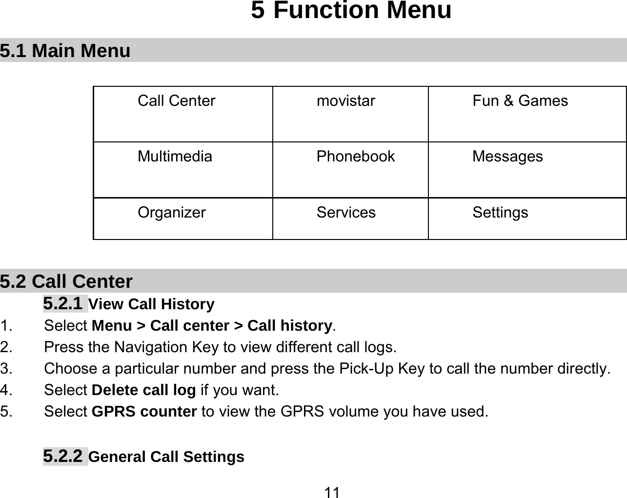   115 Function Menu 5.1 Main Menu  Call Center  movistar  Fun &amp; Games Multimedia Phonebook Messages Organizer Services Settings        5.2 Call Center 5.2.1 View Call History 1.    Select Menu &gt; Call center &gt; Call history. 2.        Press the Navigation Key to view different call logs. 3.    Choose a particular number and press the Pick-Up Key to call the number directly. 4.    Select Delete call log if you want. 5.    Select GPRS counter to view the GPRS volume you have used.  5.2.2 General Call Settings 