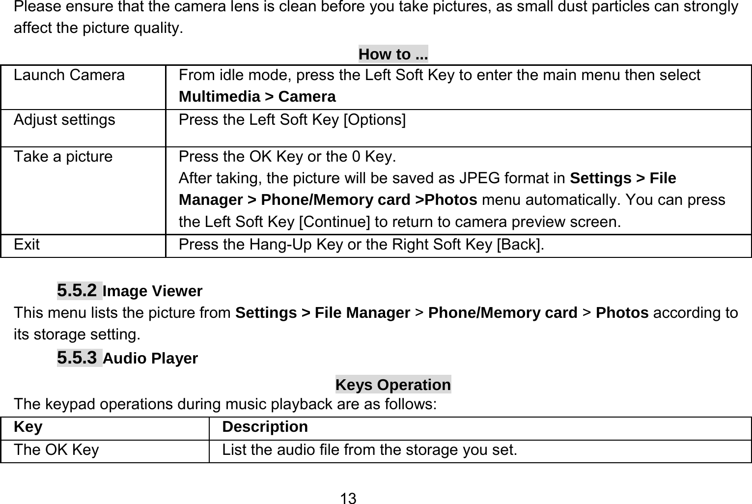   13Please ensure that the camera lens is clean before you take pictures, as small dust particles can strongly affect the picture quality. How to ... Launch Camera   From idle mode, press the Left Soft Key to enter the main menu then select Multimedia &gt; Camera Adjust settings  Press the Left Soft Key [Options] Take a picture Press the OK Key or the 0 Key. After taking, the picture will be saved as JPEG format in Settings &gt; File Manager &gt; Phone/Memory card &gt;Photos menu automatically. You can press the Left Soft Key [Continue] to return to camera preview screen.   Exit   Press the Hang-Up Key or the Right Soft Key [Back].  5.5.2 Image Viewer This menu lists the picture from Settings &gt; File Manager &gt; Phone/Memory card &gt; Photos according to its storage setting.   5.5.3 Audio Player Keys Operation The keypad operations during music playback are as follows: Key Description The OK Key    List the audio file from the storage you set. 