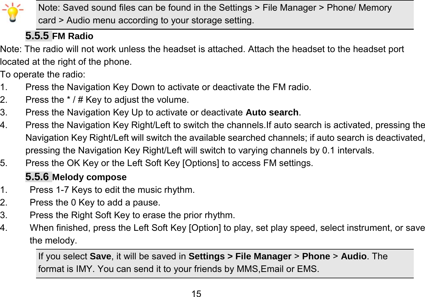   15Note: Saved sound files can be found in the Settings &gt; File Manager &gt; Phone/ Memory card &gt; Audio menu according to your storage setting. 5.5.5 FM Radio Note: The radio will not work unless the headset is attached. Attach the headset to the headset port located at the right of the phone. To operate the radio: 1.  Press the Navigation Key Down to activate or deactivate the FM radio. 2.  Press the * / # Key to adjust the volume. 3.  Press the Navigation Key Up to activate or deactivate Auto search. 4.  Press the Navigation Key Right/Left to switch the channels.If auto search is activated, pressing the Navigation Key Right/Left will switch the available searched channels; if auto search is deactivated, pressing the Navigation Key Right/Left will switch to varying channels by 0.1 intervals. 5.  Press the OK Key or the Left Soft Key [Options] to access FM settings. 5.5.6 Melody compose 1.  Press 1-7 Keys to edit the music rhythm. 2.  Press the 0 Key to add a pause. 3.  Press the Right Soft Key to erase the prior rhythm. 4.  When finished, press the Left Soft Key [Option] to play, set play speed, select instrument, or save the melody. If you select Save, it will be saved in Settings &gt; File Manager &gt; Phone &gt; Audio. The format is IMY. You can send it to your friends by MMS,Email or EMS. 