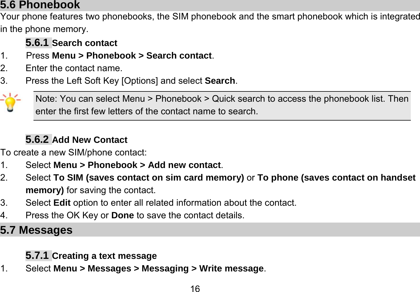   165.6 Phonebook Your phone features two phonebooks, the SIM phonebook and the smart phonebook which is integrated in the phone memory. 5.6.1 Search contact 1.    Press Menu &gt; Phonebook &gt; Search contact. 2.  Enter the contact name. 3.  Press the Left Soft Key [Options] and select Search. Note: You can select Menu &gt; Phonebook &gt; Quick search to access the phonebook list. Then enter the first few letters of the contact name to search.  5.6.2 Add New Contact To create a new SIM/phone contact: 1. Select Menu &gt; Phonebook &gt; Add new contact. 2. Select To SIM (saves contact on sim card memory) or To phone (saves contact on handset memory) for saving the contact. 3. Select Edit option to enter all related information about the contact. 4.  Press the OK Key or Done to save the contact details. 5.7 Messages    5.7.1 Creating a text message 1. Select Menu &gt; Messages &gt; Messaging &gt; Write message. 