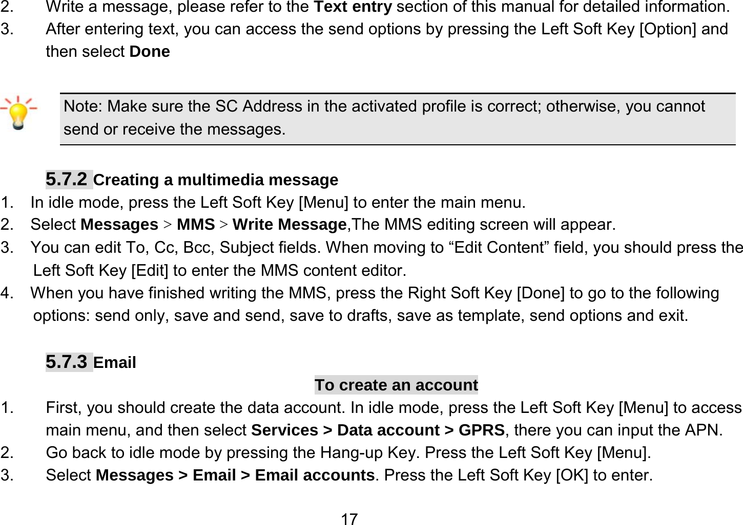   172.  Write a message, please refer to the Text entry section of this manual for detailed information. 3.  After entering text, you can access the send options by pressing the Left Soft Key [Option] and then select Done  Note: Make sure the SC Address in the activated profile is correct; otherwise, you cannot send or receive the messages.  5.7.2 Creating a multimedia message 1.    In idle mode, press the Left Soft Key [Menu] to enter the main menu. 2.   Select Messages &gt; MMS &gt; Write Message,The MMS editing screen will appear. 3.    You can edit To, Cc, Bcc, Subject fields. When moving to “Edit Content” field, you should press the Left Soft Key [Edit] to enter the MMS content editor.   4.    When you have finished writing the MMS, press the Right Soft Key [Done] to go to the following options: send only, save and send, save to drafts, save as template, send options and exit.  5.7.3 Email To create an account 1.  First, you should create the data account. In idle mode, press the Left Soft Key [Menu] to access main menu, and then select Services &gt; Data account &gt; GPRS, there you can input the APN. 2.  Go back to idle mode by pressing the Hang-up Key. Press the Left Soft Key [Menu]. 3. Select Messages &gt; Email &gt; Email accounts. Press the Left Soft Key [OK] to enter. 