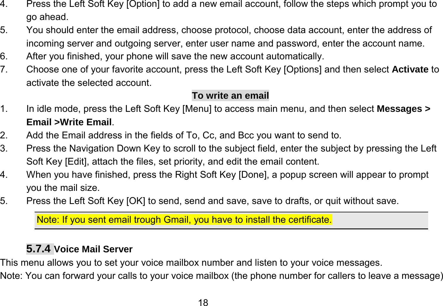   184.  Press the Left Soft Key [Option] to add a new email account, follow the steps which prompt you to go ahead. 5.  You should enter the email address, choose protocol, choose data account, enter the address of incoming server and outgoing server, enter user name and password, enter the account name. 6.  After you finished, your phone will save the new account automatically. 7.  Choose one of your favorite account, press the Left Soft Key [Options] and then select Activate to activate the selected account. To write an email 1.  In idle mode, press the Left Soft Key [Menu] to access main menu, and then select Messages &gt; Email &gt;Write Email. 2.  Add the Email address in the fields of To, Cc, and Bcc you want to send to. 3.  Press the Navigation Down Key to scroll to the subject field, enter the subject by pressing the Left Soft Key [Edit], attach the files, set priority, and edit the email content. 4.  When you have finished, press the Right Soft Key [Done], a popup screen will appear to prompt you the mail size. 5.  Press the Left Soft Key [OK] to send, send and save, save to drafts, or quit without save. Note: If you sent email trough Gmail, you have to install the certificate.  5.7.4 Voice Mail Server This menu allows you to set your voice mailbox number and listen to your voice messages. Note: You can forward your calls to your voice mailbox (the phone number for callers to leave a message) 