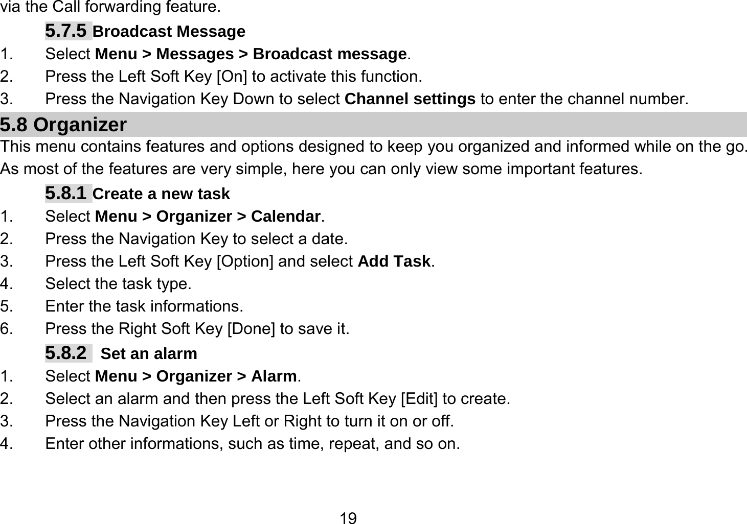   19via the Call forwarding feature. 5.7.5 Broadcast Message 1. Select Menu &gt; Messages &gt; Broadcast message. 2.  Press the Left Soft Key [On] to activate this function. 3.  Press the Navigation Key Down to select Channel settings to enter the channel number. 5.8 Organizer This menu contains features and options designed to keep you organized and informed while on the go. As most of the features are very simple, here you can only view some important features. 5.8.1 Create a new task 1. Select Menu &gt; Organizer &gt; Calendar. 2.  Press the Navigation Key to select a date. 3.  Press the Left Soft Key [Option] and select Add Task. 4.  Select the task type. 5. Enter the task informations. 6.  Press the Right Soft Key [Done] to save it. 5.8.2   Set an alarm 1. Select Menu &gt; Organizer &gt; Alarm. 2.  Select an alarm and then press the Left Soft Key [Edit] to create. 3.  Press the Navigation Key Left or Right to turn it on or off. 4.  Enter other informations, such as time, repeat, and so on. 