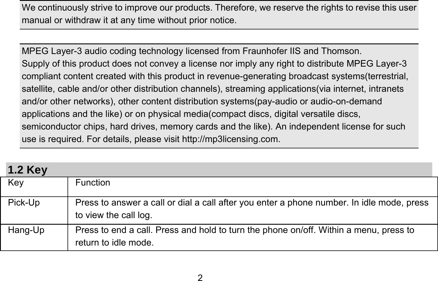   2 We continuously strive to improve our products. Therefore, we reserve the rights to revise this user manual or withdraw it at any time without prior notice.    MPEG Layer-3 audio coding technology licensed from Fraunhofer IIS and Thomson. Supply of this product does not convey a license nor imply any right to distribute MPEG Layer-3 compliant content created with this product in revenue-generating broadcast systems(terrestrial, satellite, cable and/or other distribution channels), streaming applications(via internet, intranets and/or other networks), other content distribution systems(pay-audio or audio-on-demand applications and the like) or on physical media(compact discs, digital versatile discs, semiconductor chips, hard drives, memory cards and the like). An independent license for such use is required. For details, please visit http://mp3licensing.com.  1.2 Key Key Function  Pick-Up  Press to answer a call or dial a call after you enter a phone number. In idle mode, press to view the call log. Hang-Up  Press to end a call. Press and hold to turn the phone on/off. Within a menu, press to return to idle mode. 