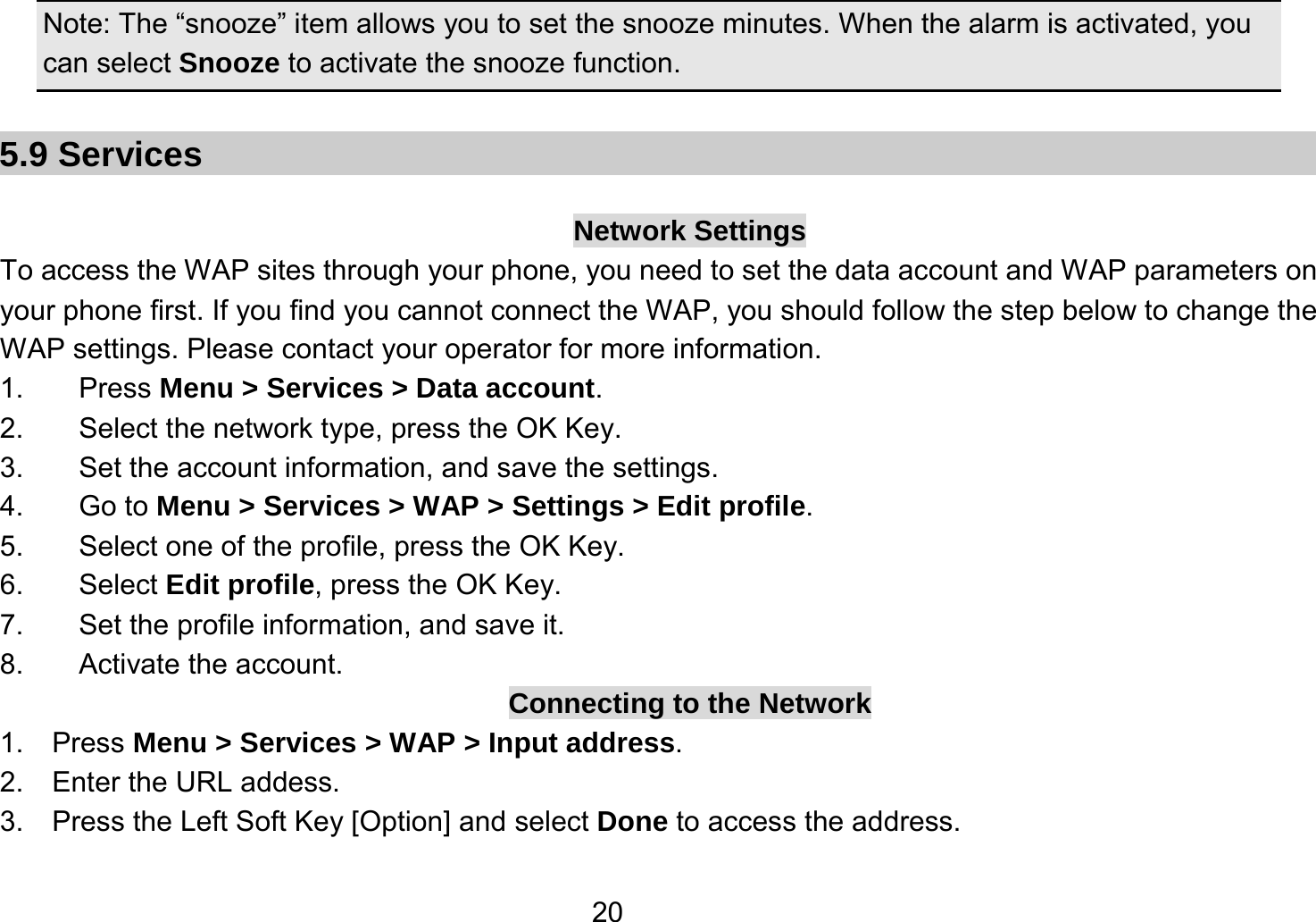   20Note: The “snooze” item allows you to set the snooze minutes. When the alarm is activated, you can select Snooze to activate the snooze function.    5.9 Services  Network Settings To access the WAP sites through your phone, you need to set the data account and WAP parameters on your phone first. If you find you cannot connect the WAP, you should follow the step below to change the WAP settings. Please contact your operator for more information. 1. Press Menu &gt; Services &gt; Data account. 2.  Select the network type, press the OK Key. 3. Set the account information, and save the settings. 4. Go to Menu &gt; Services &gt; WAP &gt; Settings &gt; Edit profile. 5.  Select one of the profile, press the OK Key. 6. Select Edit profile, press the OK Key. 7. Set the profile information, and save it. 8. Activate the account. Connecting to the Network 1.  Press Menu &gt; Services &gt; WAP &gt; Input address. 2.  Enter the URL addess. 3.    Press the Left Soft Key [Option] and select Done to access the address. 