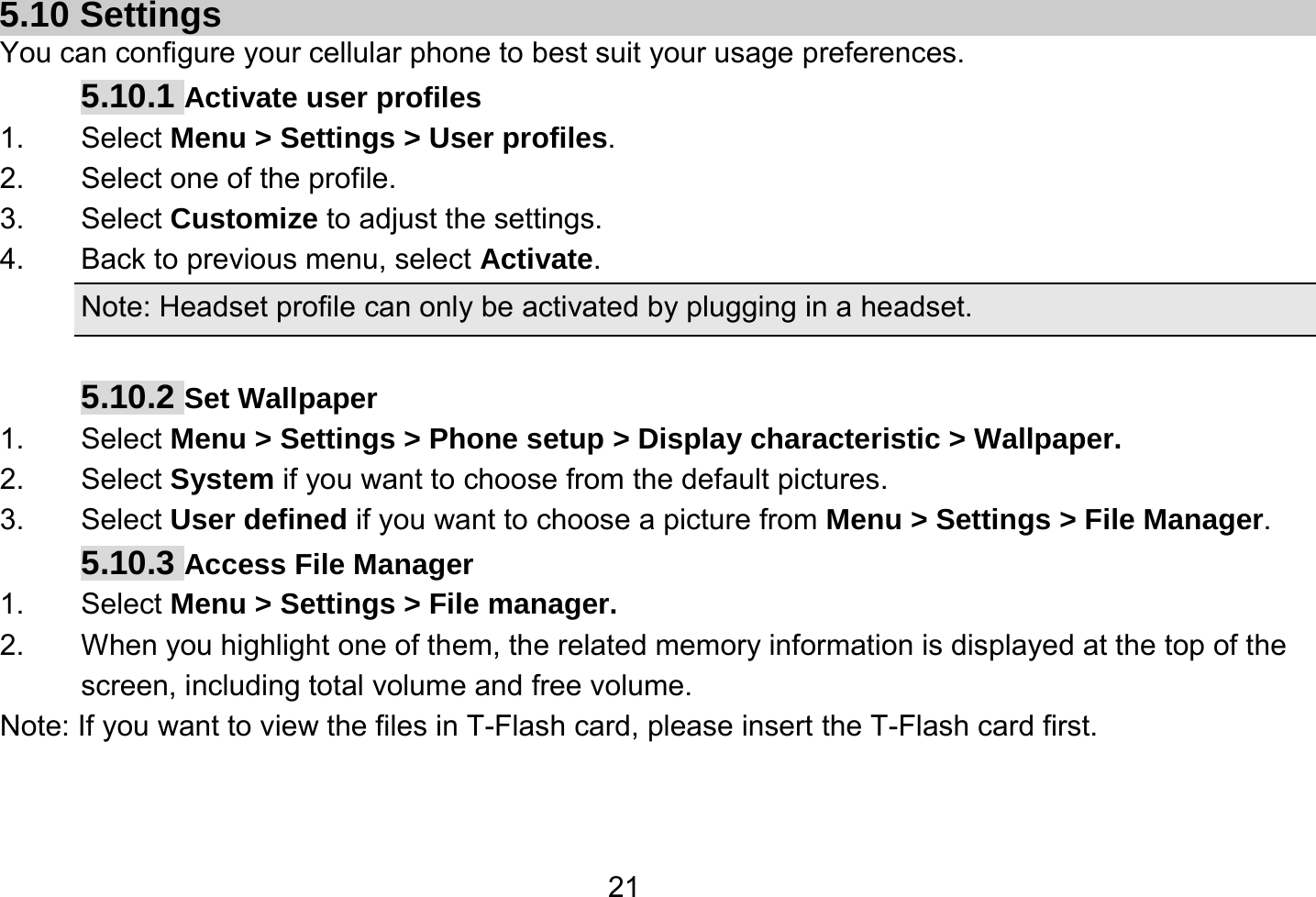   21 5.10 Settings You can configure your cellular phone to best suit your usage preferences. 5.10.1 Activate user profiles 1. Select Menu &gt; Settings &gt; User profiles. 2.  Select one of the profile. 3. Select Customize to adjust the settings. 4.  Back to previous menu, select Activate. Note: Headset profile can only be activated by plugging in a headset.  5.10.2 Set Wallpaper 1. Select Menu &gt; Settings &gt; Phone setup &gt; Display characteristic &gt; Wallpaper. 2. Select System if you want to choose from the default pictures. 3. Select User defined if you want to choose a picture from Menu &gt; Settings &gt; File Manager. 5.10.3 Access File Manager   1. Select Menu &gt; Settings &gt; File manager. 2.  When you highlight one of them, the related memory information is displayed at the top of the screen, including total volume and free volume. Note: If you want to view the files in T-Flash card, please insert the T-Flash card first. 