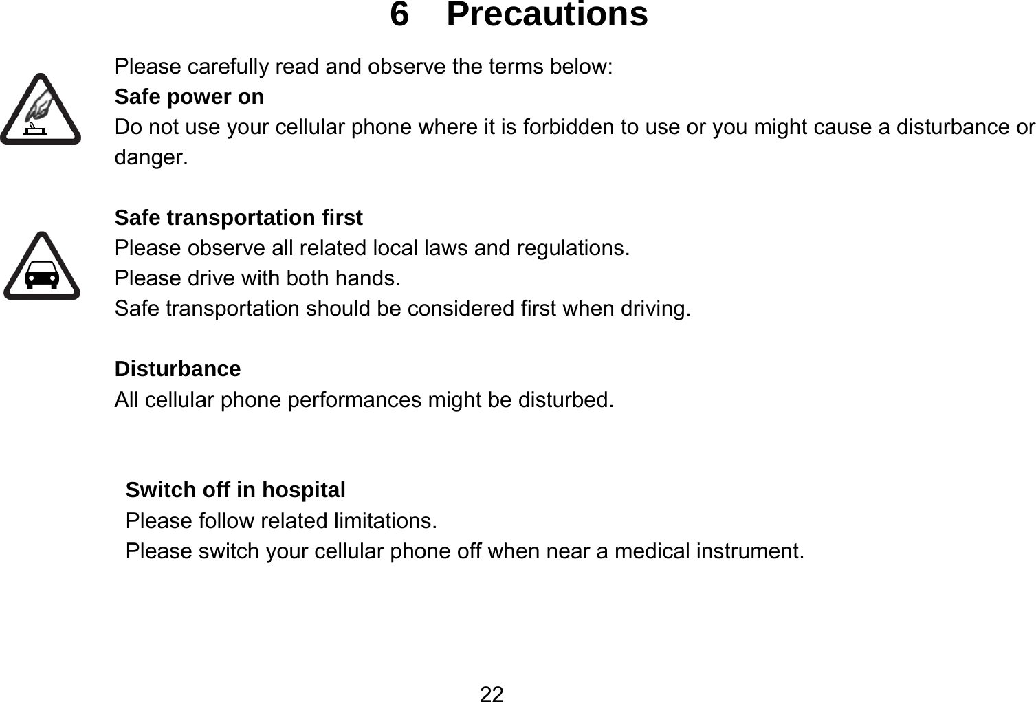   226  Precautions Please carefully read and observe the terms below: Safe power on Do not use your cellular phone where it is forbidden to use or you might cause a disturbance or danger.  Safe transportation first Please observe all related local laws and regulations. Please drive with both hands.   Safe transportation should be considered first when driving.  Disturbance All cellular phone performances might be disturbed.    Switch off in hospital    Please follow related limitations. Please switch your cellular phone off when near a medical instrument.    