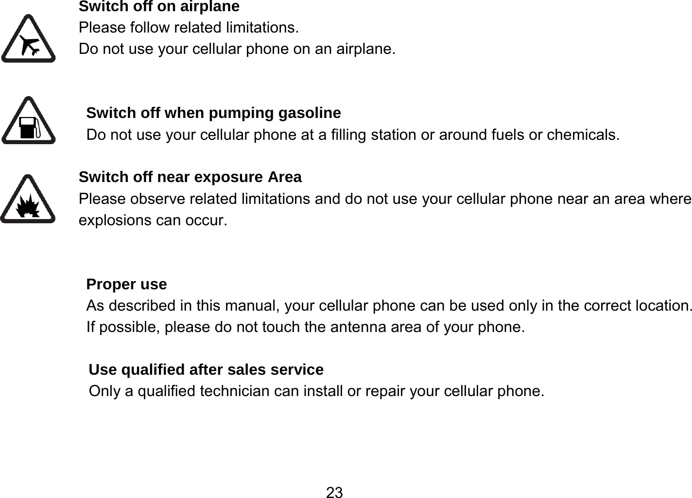   23Switch off on airplane Please follow related limitations. Do not use your cellular phone on an airplane.   Switch off when pumping gasoline Do not use your cellular phone at a filling station or around fuels or chemicals.  Switch off near exposure Area Please observe related limitations and do not use your cellular phone near an area where explosions can occur.   Proper use As described in this manual, your cellular phone can be used only in the correct location. If possible, please do not touch the antenna area of your phone.  Use qualified after sales service Only a qualified technician can install or repair your cellular phone.    