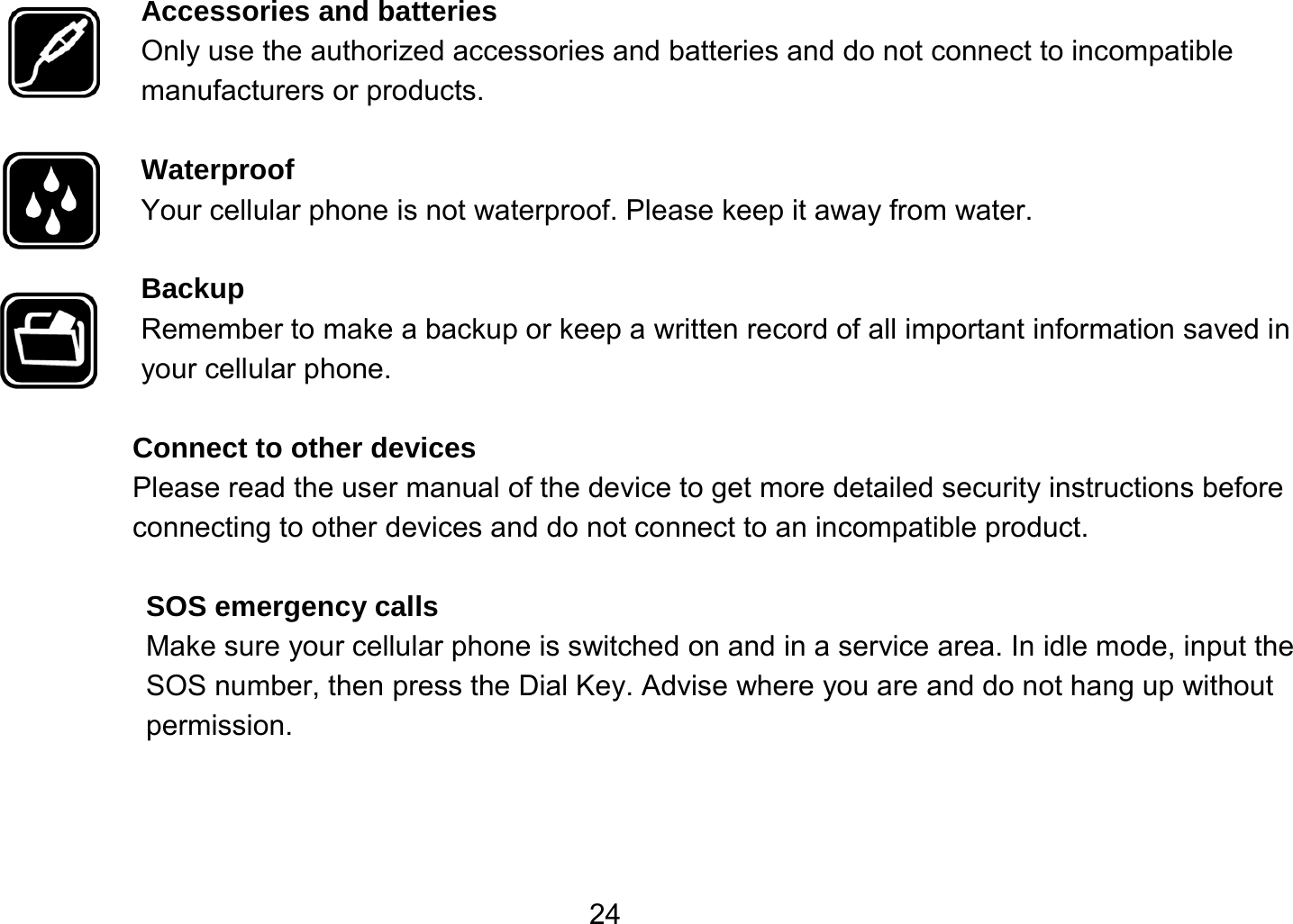   24Accessories and batteries Only use the authorized accessories and batteries and do not connect to incompatible manufacturers or products.  Waterproof Your cellular phone is not waterproof. Please keep it away from water.  Backup Remember to make a backup or keep a written record of all important information saved in your cellular phone.  Connect to other devices Please read the user manual of the device to get more detailed security instructions before connecting to other devices and do not connect to an incompatible product.  SOS emergency calls Make sure your cellular phone is switched on and in a service area. In idle mode, input the SOS number, then press the Dial Key. Advise where you are and do not hang up without permission. 