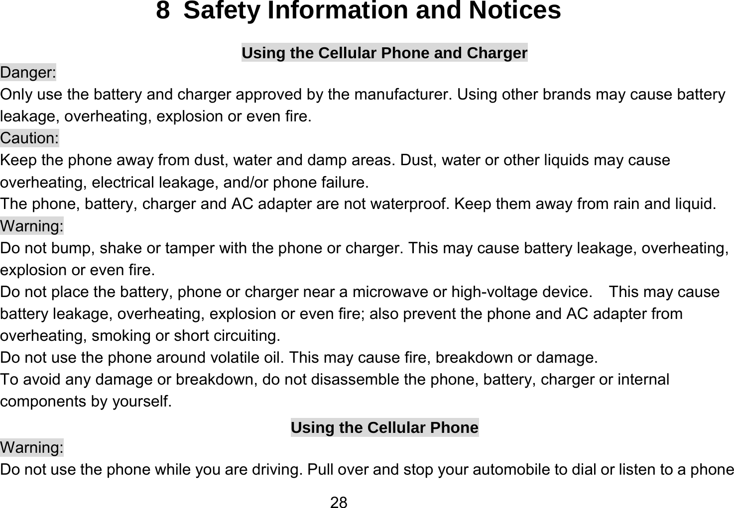   288  Safety Information and Notices Using the Cellular Phone and Charger Danger: Only use the battery and charger approved by the manufacturer. Using other brands may cause battery leakage, overheating, explosion or even fire. Caution: Keep the phone away from dust, water and damp areas. Dust, water or other liquids may cause overheating, electrical leakage, and/or phone failure.   The phone, battery, charger and AC adapter are not waterproof. Keep them away from rain and liquid. Warning: Do not bump, shake or tamper with the phone or charger. This may cause battery leakage, overheating, explosion or even fire. Do not place the battery, phone or charger near a microwave or high-voltage device.  This may cause battery leakage, overheating, explosion or even fire; also prevent the phone and AC adapter from overheating, smoking or short circuiting. Do not use the phone around volatile oil. This may cause fire, breakdown or damage. To avoid any damage or breakdown, do not disassemble the phone, battery, charger or internal components by yourself. Using the Cellular Phone Warning: Do not use the phone while you are driving. Pull over and stop your automobile to dial or listen to a phone 