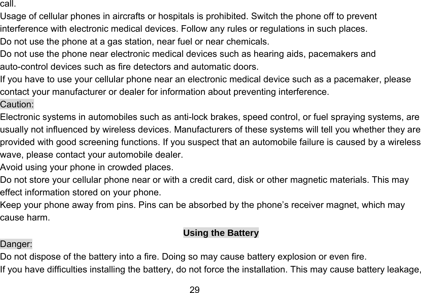   29call. Usage of cellular phones in aircrafts or hospitals is prohibited. Switch the phone off to prevent interference with electronic medical devices. Follow any rules or regulations in such places. Do not use the phone at a gas station, near fuel or near chemicals. Do not use the phone near electronic medical devices such as hearing aids, pacemakers and auto-control devices such as fire detectors and automatic doors.   If you have to use your cellular phone near an electronic medical device such as a pacemaker, please contact your manufacturer or dealer for information about preventing interference. Caution: Electronic systems in automobiles such as anti-lock brakes, speed control, or fuel spraying systems, are usually not influenced by wireless devices. Manufacturers of these systems will tell you whether they are provided with good screening functions. If you suspect that an automobile failure is caused by a wireless wave, please contact your automobile dealer. Avoid using your phone in crowded places. Do not store your cellular phone near or with a credit card, disk or other magnetic materials. This may effect information stored on your phone. Keep your phone away from pins. Pins can be absorbed by the phone’s receiver magnet, which may cause harm. Using the Battery Danger: Do not dispose of the battery into a fire. Doing so may cause battery explosion or even fire. If you have difficulties installing the battery, do not force the installation. This may cause battery leakage, 