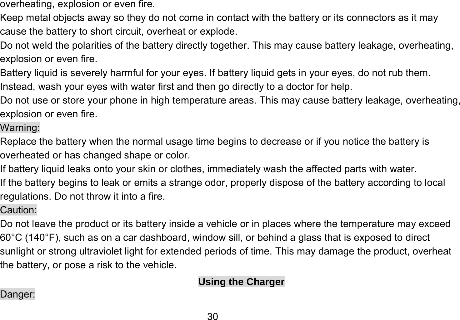   30overheating, explosion or even fire. Keep metal objects away so they do not come in contact with the battery or its connectors as it may cause the battery to short circuit, overheat or explode.   Do not weld the polarities of the battery directly together. This may cause battery leakage, overheating, explosion or even fire. Battery liquid is severely harmful for your eyes. If battery liquid gets in your eyes, do not rub them.   Instead, wash your eyes with water first and then go directly to a doctor for help. Do not use or store your phone in high temperature areas. This may cause battery leakage, overheating, explosion or even fire. Warning: Replace the battery when the normal usage time begins to decrease or if you notice the battery is overheated or has changed shape or color.   If battery liquid leaks onto your skin or clothes, immediately wash the affected parts with water.   If the battery begins to leak or emits a strange odor, properly dispose of the battery according to local regulations. Do not throw it into a fire.   Caution: Do not leave the product or its battery inside a vehicle or in places where the temperature may exceed 60°C (140°F), such as on a car dashboard, window sill, or behind a glass that is exposed to direct sunlight or strong ultraviolet light for extended periods of time. This may damage the product, overheat the battery, or pose a risk to the vehicle.   Using the Charger Danger: 