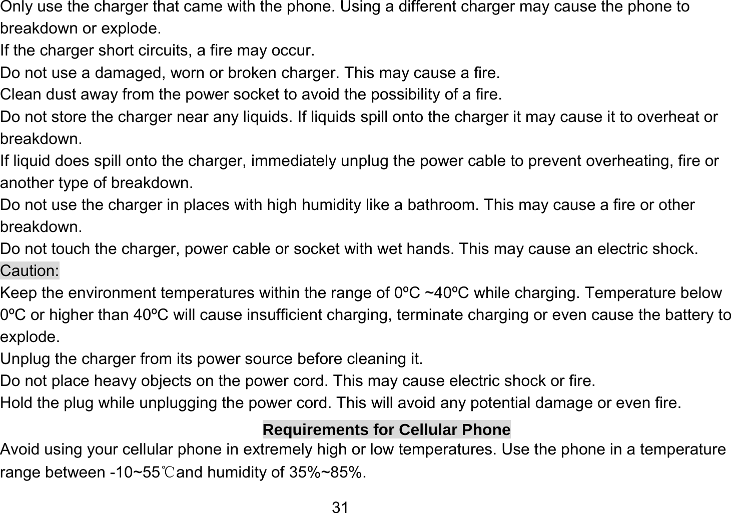   31Only use the charger that came with the phone. Using a different charger may cause the phone to breakdown or explode.   If the charger short circuits, a fire may occur.   Do not use a damaged, worn or broken charger. This may cause a fire.   Clean dust away from the power socket to avoid the possibility of a fire. Do not store the charger near any liquids. If liquids spill onto the charger it may cause it to overheat or breakdown. If liquid does spill onto the charger, immediately unplug the power cable to prevent overheating, fire or another type of breakdown. Do not use the charger in places with high humidity like a bathroom. This may cause a fire or other breakdown. Do not touch the charger, power cable or socket with wet hands. This may cause an electric shock. Caution: Keep the environment temperatures within the range of 0ºC ~40ºC while charging. Temperature below 0ºC or higher than 40ºC will cause insufficient charging, terminate charging or even cause the battery to explode. Unplug the charger from its power source before cleaning it.   Do not place heavy objects on the power cord. This may cause electric shock or fire. Hold the plug while unplugging the power cord. This will avoid any potential damage or even fire. Requirements for Cellular Phone Avoid using your cellular phone in extremely high or low temperatures. Use the phone in a temperature range between -10~55℃and humidity of 35%~85%. 