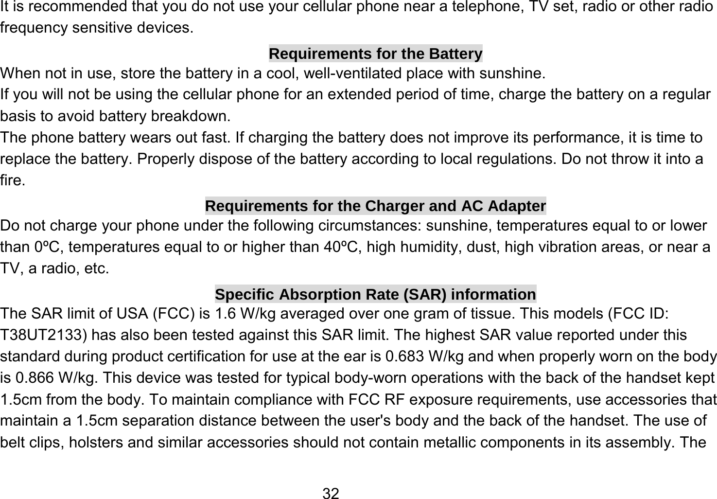   32It is recommended that you do not use your cellular phone near a telephone, TV set, radio or other radio frequency sensitive devices. Requirements for the Battery When not in use, store the battery in a cool, well-ventilated place with sunshine. If you will not be using the cellular phone for an extended period of time, charge the battery on a regular basis to avoid battery breakdown. The phone battery wears out fast. If charging the battery does not improve its performance, it is time to replace the battery. Properly dispose of the battery according to local regulations. Do not throw it into a fire. Requirements for the Charger and AC Adapter Do not charge your phone under the following circumstances: sunshine, temperatures equal to or lower than 0ºC, temperatures equal to or higher than 40ºC, high humidity, dust, high vibration areas, or near a TV, a radio, etc. Specific Absorption Rate (SAR) information The SAR limit of USA (FCC) is 1.6 W/kg averaged over one gram of tissue. This models (FCC ID: T38UT2133) has also been tested against this SAR limit. The highest SAR value reported under this standard during product certification for use at the ear is 0.683 W/kg and when properly worn on the body is 0.866 W/kg. This device was tested for typical body-worn operations with the back of the handset kept 1.5cm from the body. To maintain compliance with FCC RF exposure requirements, use accessories that maintain a 1.5cm separation distance between the user&apos;s body and the back of the handset. The use of belt clips, holsters and similar accessories should not contain metallic components in its assembly. The 