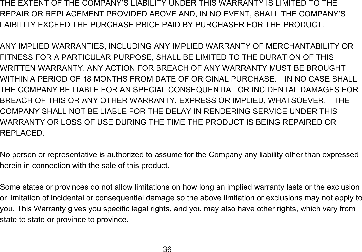   36THE EXTENT OF THE COMPANY’S LIABILITY UNDER THIS WARRANTY IS LIMITED TO THE REPAIR OR REPLACEMENT PROVIDED ABOVE AND, IN NO EVENT, SHALL THE COMPANY’S LAIBILITY EXCEED THE PURCHASE PRICE PAID BY PURCHASER FOR THE PRODUCT.  ANY IMPLIED WARRANTIES, INCLUDING ANY IMPLIED WARRANTY OF MERCHANTABILITY OR FITNESS FOR A PARTICULAR PURPOSE, SHALL BE LIMITED TO THE DURATION OF THIS WRITTEN WARRANTY. ANY ACTION FOR BREACH OF ANY WARRANTY MUST BE BROUGHT WITHIN A PERIOD OF 18 MONTHS FROM DATE OF ORIGINAL PURCHASE.    IN NO CASE SHALL THE COMPANY BE LIABLE FOR AN SPECIAL CONSEQUENTIAL OR INCIDENTAL DAMAGES FOR BREACH OF THIS OR ANY OTHER WARRANTY, EXPRESS OR IMPLIED, WHATSOEVER.    THE COMPANY SHALL NOT BE LIABLE FOR THE DELAY IN RENDERING SERVICE UNDER THIS WARRANTY OR LOSS OF USE DURING THE TIME THE PRODUCT IS BEING REPAIRED OR REPLACED.  No person or representative is authorized to assume for the Company any liability other than expressed herein in connection with the sale of this product.  Some states or provinces do not allow limitations on how long an implied warranty lasts or the exclusion or limitation of incidental or consequential damage so the above limitation or exclusions may not apply to you. This Warranty gives you specific legal rights, and you may also have other rights, which vary from state to state or province to province.  