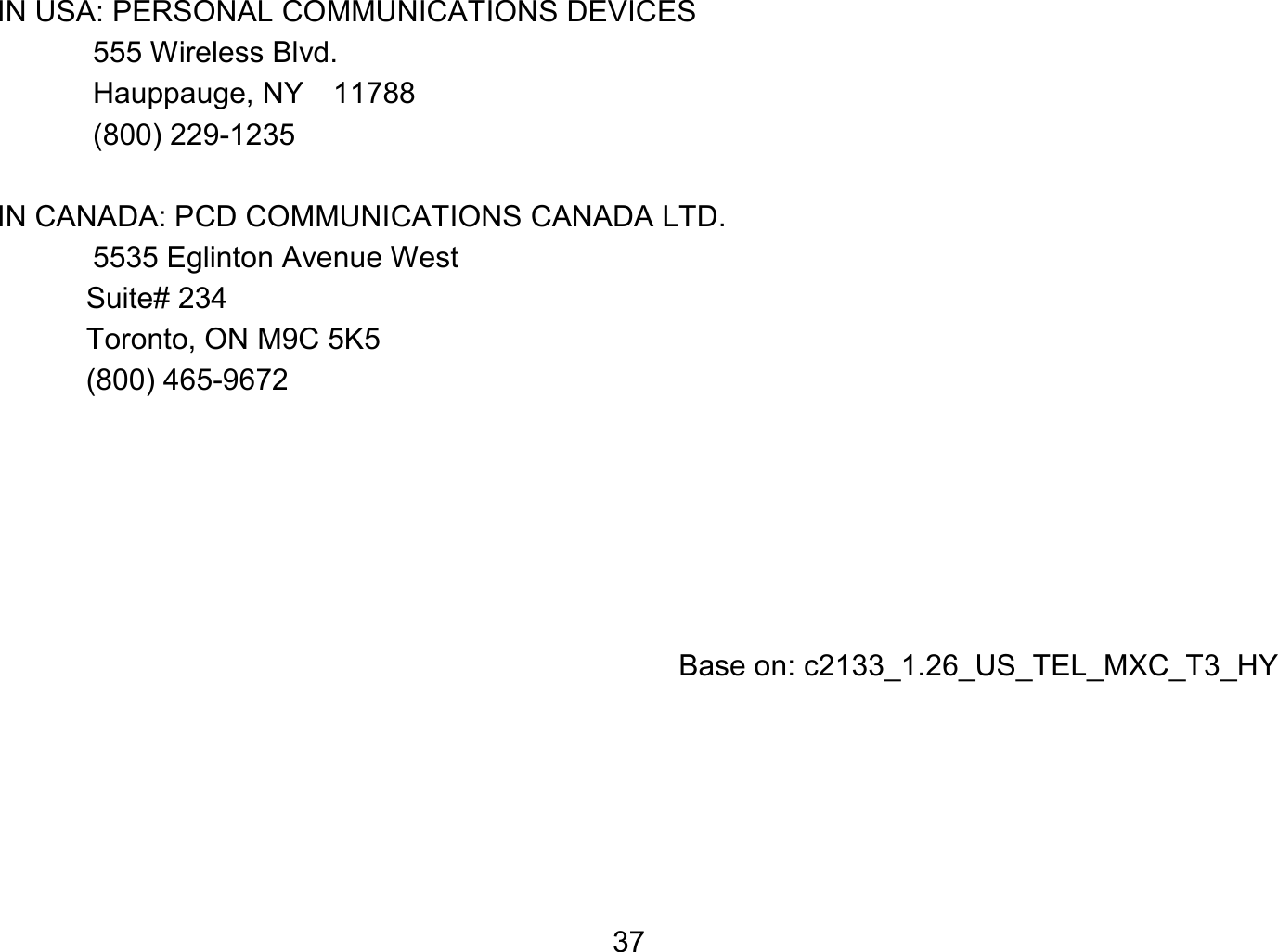   37IN USA: PERSONAL COMMUNICATIONS DEVICES  555 Wireless Blvd.   Hauppauge, NY  11788  (800) 229-1235  IN CANADA: PCD COMMUNICATIONS CANADA LTD.   5535 Eglinton Avenue West Suite# 234 Toronto, ON M9C 5K5 (800) 465-9672          Base on: c2133_1.26_US_TEL_MXC_T3_HY  