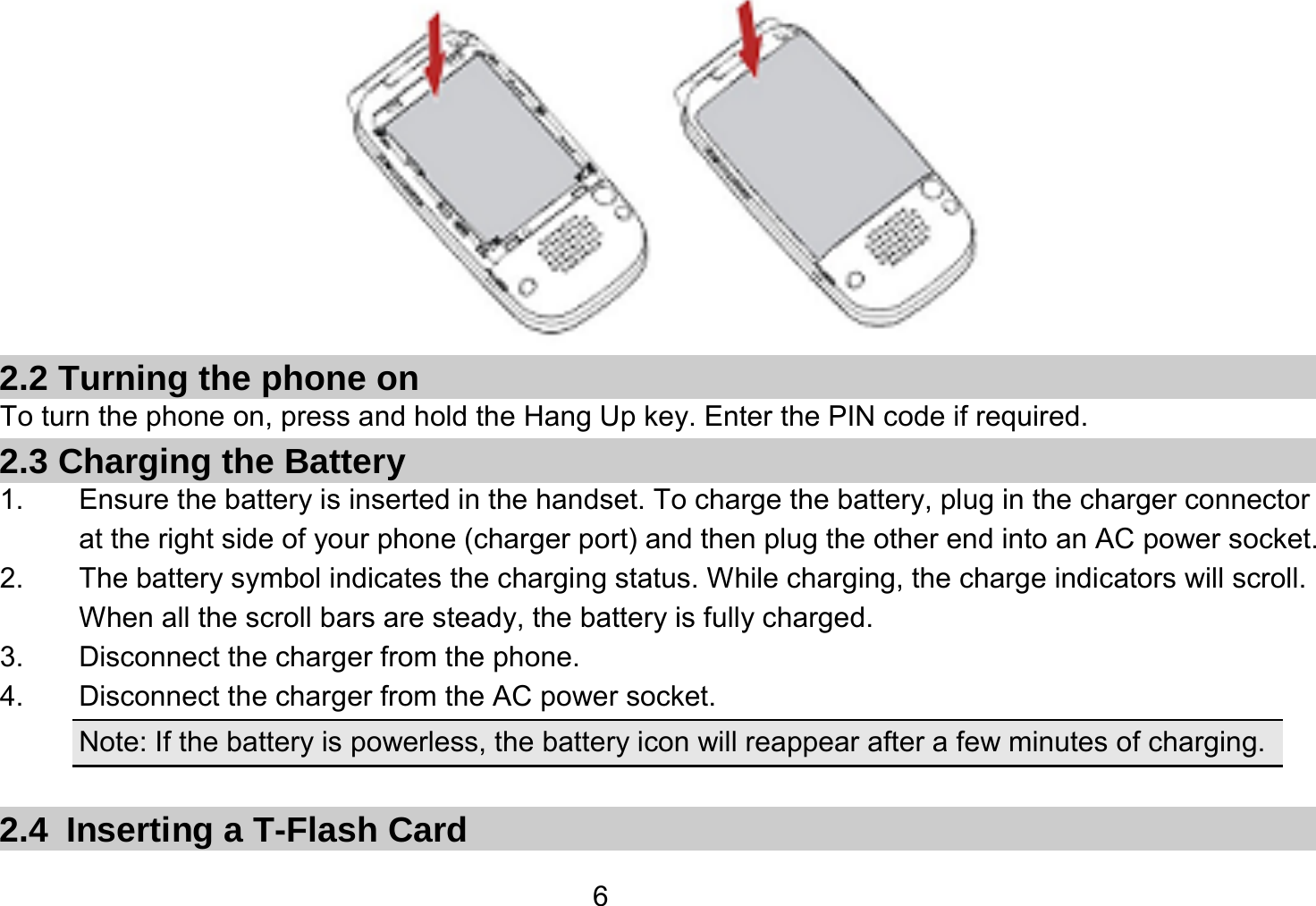   6 2.2 Turning the phone on To turn the phone on, press and hold the Hang Up key. Enter the PIN code if required. 2.3 Charging the Battery 1.  Ensure the battery is inserted in the handset. To charge the battery, plug in the charger connector at the right side of your phone (charger port) and then plug the other end into an AC power socket. 2.  The battery symbol indicates the charging status. While charging, the charge indicators will scroll. When all the scroll bars are steady, the battery is fully charged.   3.  Disconnect the charger from the phone. 4.  Disconnect the charger from the AC power socket. Note: If the battery is powerless, the battery icon will reappear after a few minutes of charging.  2.4 Inserting a T-Flash Card 