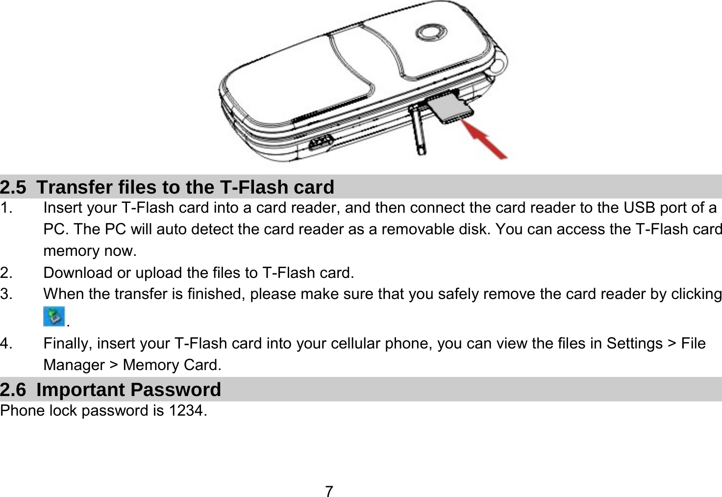   7 2.5  Transfer files to the T-Flash card 1.  Insert your T-Flash card into a card reader, and then connect the card reader to the USB port of a PC. The PC will auto detect the card reader as a removable disk. You can access the T-Flash card memory now. 2.  Download or upload the files to T-Flash card. 3.  When the transfer is finished, please make sure that you safely remove the card reader by clicking . 4.  Finally, insert your T-Flash card into your cellular phone, you can view the files in Settings &gt; File Manager &gt; Memory Card. 2.6 Important Password Phone lock password is 1234.  