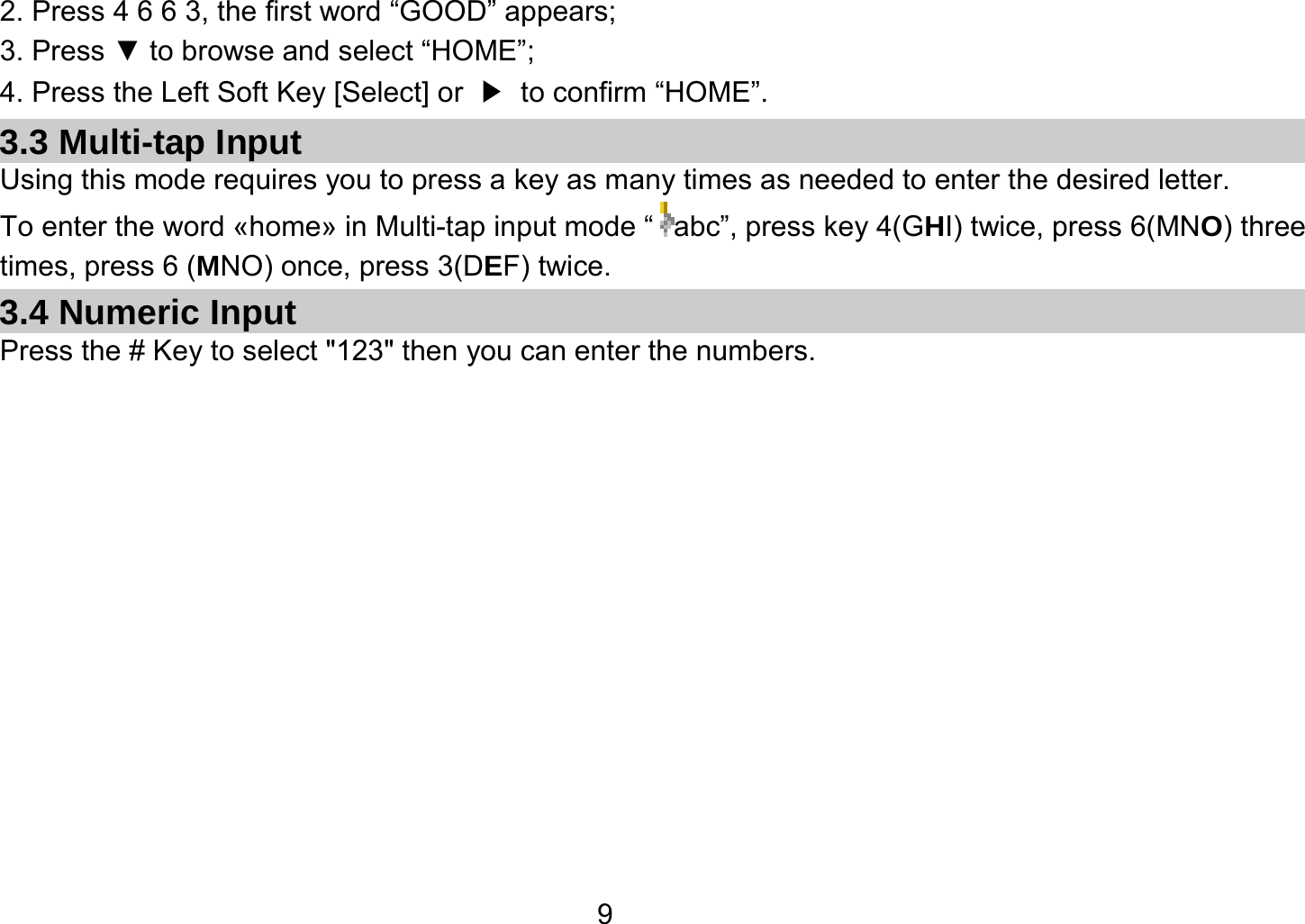   92. Press 4 6 6 3, the first word “GOOD” appears; 3. Press ▼ to browse and select “HOME”; 4. Press the Left Soft Key [Select] or  ▶  to confirm “HOME”. 3.3 Multi-tap Input Using this mode requires you to press a key as many times as needed to enter the desired letter. To enter the word «home» in Multi-tap input mode “ abc”, press key 4(GHI) twice, press 6(MNO) three times, press 6 (MNO) once, press 3(DEF) twice. 3.4 Numeric Input Press the # Key to select &quot;123&quot; then you can enter the numbers.    