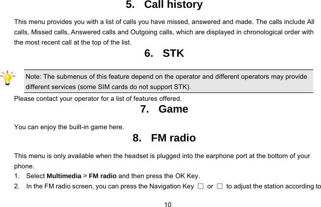  10 5. Call history This menu provides you with a list of calls you have missed, answered and made. The calls include All calls, Missed calls, Answered calls and Outgoing calls, which are displayed in chronological order with the most recent call at the top of the list.   6. STK Note: The submenus of this feature depend on the operator and different operators may provide different services (some SIM cards do not support STK). Please contact your operator for a list of features offered. 7. Game You can enjoy the built-in game here. 8. FM radio This menu is only available when the headset is plugged into the earphone port at the bottom of your phone. 1.  Select Multimedia &gt; FM radio and then press the OK Key. 2.    In the FM radio screen, you can press the Navigation Key  □ or □  to adjust the station according to 